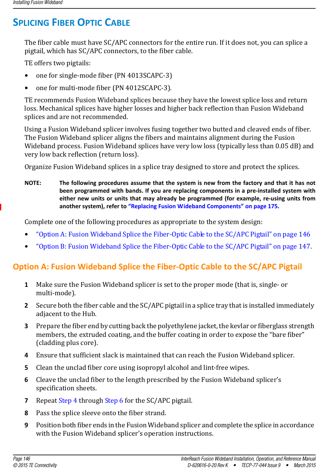 Installing Fusion Wideband  Page 146 InterReach Fusion Wideband Installation, Operation, and Reference Manual© 2015 TE Connectivity D-620616-0-20 Rev K  •  TECP-77-044 Issue 9  •  March 2015SPLICING FIBER OPTIC CABLEThe fiber cable must have SC/APC connectors for the entire run. If it does not, you can splice a pigtail, which has SC/APC connectors, to the fiber cable.TE offers two pigtails: •one for single-mode fiber (PN 4013SCAPC-3)•one for multi-mode fiber (PN 4012SCAPC-3).TE recommends Fusion Wideband splices because they have the lowest splice loss and return loss. Mechanical splices have higher losses and higher back reflection than Fusion Wideband splices and are not recommended.Using a Fusion Wideband splicer involves fusing together two butted and cleaved ends of fiber. The Fusion Wideband splicer aligns the fibers and maintains alignment during the Fusion Wideband process. Fusion Wideband splices have very low loss (typically less than 0.05 dB) and very low back reflection (return loss). Organize Fusion Wideband splices in a splice tray designed to store and protect the splices.NOTE: The following procedures assume that the system is new from the factory and that it has not been programmed with bands. If you are replacing components in a pre-installed system with either new units or units that may already be programmed (for example, re-using units from another system), refer to “Replacing Fusion Wideband Components” on page 175.Complete one of the following procedures as appropriate to the system design:•“Option A: Fusion Wideband Splice the Fiber-Optic Cable to the SC/APC Pigtail” on page 146•“Option B: Fusion Wideband Splice the Fiber-Optic Cable to the SC/APC Pigtail” on page 147.Option A: Fusion Wideband Splice the Fiber-Optic Cable to the SC/APC Pigtail1Make sure the Fusion Wideband splicer is set to the proper mode (that is, single- or multi-mode).2Secure both the fiber cable and the SC/APC pigtail in a splice tray that is installed immediately adjacent to the Hub.3Prepare the fiber end by cutting back the polyethylene jacket, the kevlar or fiberglass strength members, the extruded coating, and the buffer coating in order to expose the “bare fiber” (cladding plus core).4Ensure that sufficient slack is maintained that can reach the Fusion Wideband splicer.5Clean the unclad fiber core using isopropyl alcohol and lint-free wipes.6Cleave the unclad fiber to the length prescribed by the Fusion Wideband splicer’s specification sheets.7Repeat Step 4 through Step 6 for the SC/APC pigtail.8Pass the splice sleeve onto the fiber strand.9Position both fiber ends in the Fusion Wideband splicer and complete the splice in accordance with the Fusion Wideband splicer’s operation instructions.