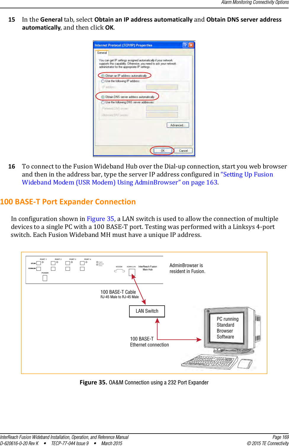 Alarm Monitoring Connectivity OptionsInterReach Fusion Wideband Installation, Operation, and Reference Manual Page 169D-620616-0-20 Rev K  •  TECP-77-044 Issue 9  •  March 2015 © 2015 TE Connectivity15 In the General tab, select Obtain an IP address automatically and Obtain DNS server address automatically, and then click OK.16 To connect to the Fusion Wideband Hub over the Dial-up connection, start you web browser and then in the address bar, type the server IP address configured in “Setting Up Fusion Wideband Modem (USR Modem) Using AdminBrowser” on page 163.100 BASE-T Port Expander ConnectionIn configuration shown in Figure 35, a LAN switch is used to allow the connection of multiple devices to a single PC with a 100 BASE-T port. Testing was performed with a Linksys 4-port switch. Each Fusion Wideband MH must have a unique IP address. Figure 35. OA&amp;M Connection using a 232 Port ExpanderPC runningStandardBrowserSoftwareLAN Switch100 BASE-TEthernet connectionAdminBrowser isresident in Fusion.100 BASE-T CableRJ-45 Male to RJ-45 Male