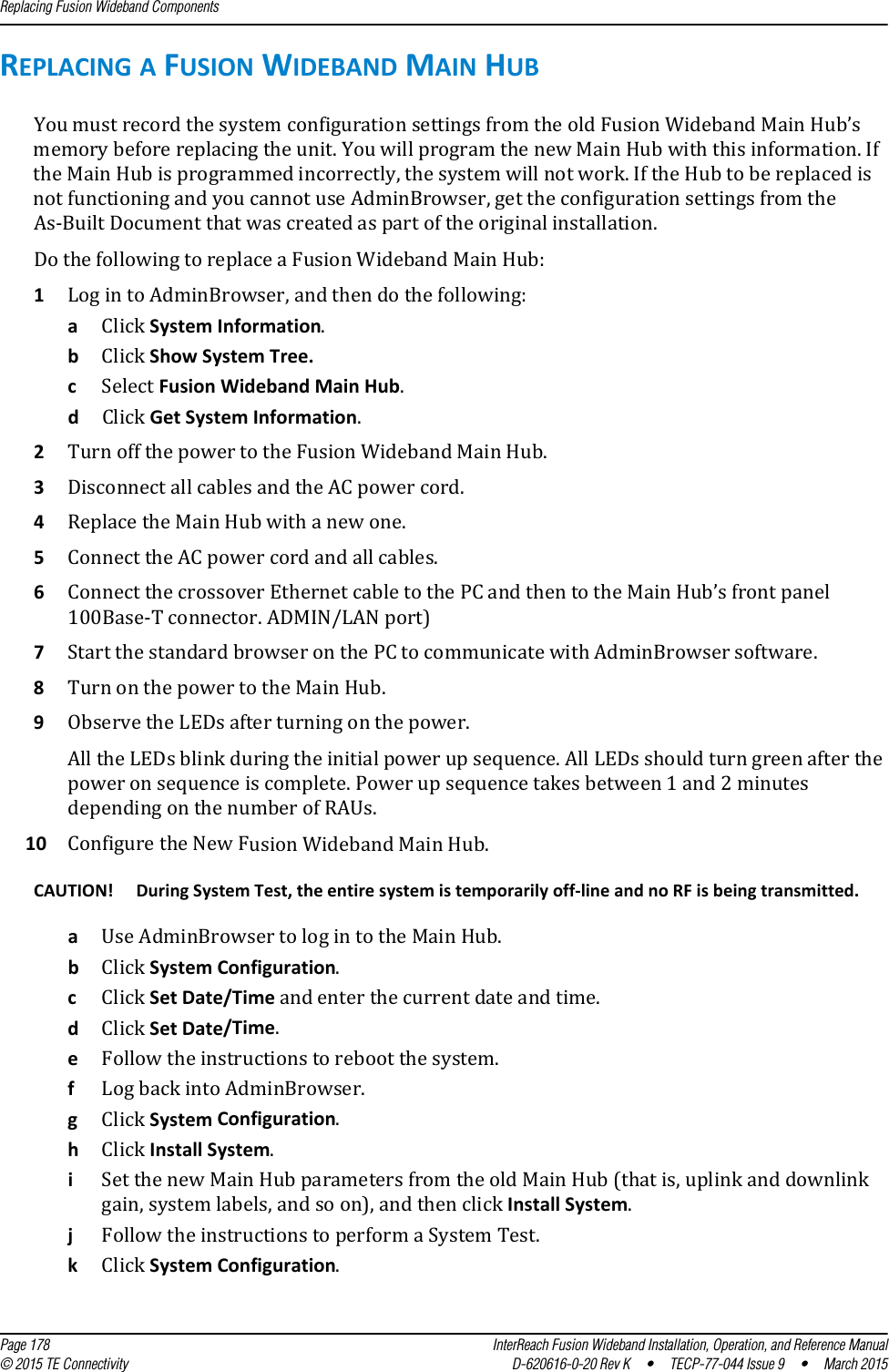 Replacing Fusion Wideband Components  Page 178 InterReach Fusion Wideband Installation, Operation, and Reference Manual© 2015 TE Connectivity D-620616-0-20 Rev K  •  TECP-77-044 Issue 9  •  March 2015REPLACING A FUSION WIDEBAND MAIN HUBYou must record the system configuration settings from the old Fusion Wideband Main Hub’s memory before replacing the unit. You will program the new Main Hub with this information. If the Main Hub is programmed incorrectly, the system will not work. If the Hub to be replaced is not functioning and you cannot use AdminBrowser, get the configuration settings from the As-Built Document that was created as part of the original installation.Do the following to replace a Fusion Wideband Main Hub:1Log in to AdminBrowser, and then do the following:aClick System Information.bClick Show System Tree.cSelect Fusion Wideband Main Hub.dClick Get System Information.2Turn off the power to the Fusion Wideband Main Hub.3Disconnect all cables and the AC power cord.4Replace the Main Hub with a new one.5Connect the AC power cord and all cables.6Connect the crossover Ethernet cable to the PC and then to the Main Hub’s front panel 100Base-T connector. ADMIN/LAN port)7Start the standard browser on the PC to communicate with AdminBrowser software.8Turn on the power to the Main Hub.9Observe the LEDs after turning on the power.All the LEDs blink during the initial power up sequence. All LEDs should turn green after the power on sequence is complete. Power up sequence takes between 1 and 2 minutes depending on the number of RAUs.10 Configure the New Fusion Wideband Main Hub.CAUTION! During System Test, the entire system is temporarily off-line and no RF is being transmitted. aUse AdminBrowser to log in to the Main Hub.bClick System Configuration.cClick Set Date/Time and enter the current date and time. dClick Set Date/Time.eFollow the instructions to reboot the system.fLog back into AdminBrowser.gClick System Configuration.hClick Install System. iSet the new Main Hub parameters from the old Main Hub (that is, uplink and downlink gain, system labels, and so on), and then click Install System.jFollow the instructions to perform a System Test.kClick System Configuration.