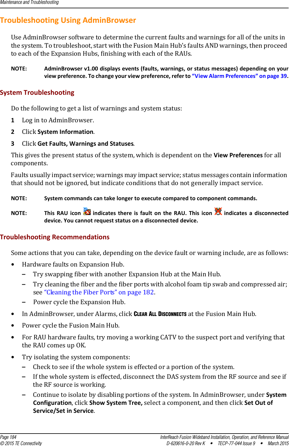 Maintenance and Troubleshooting  Page 184 InterReach Fusion Wideband Installation, Operation, and Reference Manual© 2015 TE Connectivity D-620616-0-20 Rev K  •  TECP-77-044 Issue 9  •  March 2015Troubleshooting Using AdminBrowserUse AdminBrowser software to determine the current faults and warnings for all of the units in the system. To troubleshoot, start with the Fusion Main Hub’s faults AND warnings, then proceed to each of the Expansion Hubs, finishing with each of the RAUs.NOTE: AdminBrowser v1.00 displays events (faults, warnings, or status messages) depending on your view preference. To change your view preference, refer to “View Alarm Preferences” on page 39.System TroubleshootingDo the following to get a list of warnings and system status:1Log in to AdminBrowser.2Click System Information.3Click Get Faults, Warnings and Statuses. This gives the present status of the system, which is dependent on the View Preferences for all components.Faults usually impact service; warnings may impact service; status messages contain information that should not be ignored, but indicate conditions that do not generally impact service.NOTE: System commands can take longer to execute compared to component commands.NOTE: This RAU icon   indicates there is fault on the RAU. This icon   indicates a disconnected device. You cannot request status on a disconnected device.Troubleshooting RecommendationsSome actions that you can take, depending on the device fault or warning include, are as follows:•Hardware faults on Expansion Hub. –Try swapping fiber with another Expansion Hub at the Main Hub. –Try cleaning the fiber and the fiber ports with alcohol foam tip swab and compressed air; see “Cleaning the Fiber Ports” on page 182.–Power cycle the Expansion Hub.•In AdminBrowser, under Alarms, click CLEAR ALL DISCONNECTS at the Fusion Main Hub.•Power cycle the Fusion Main Hub.•For RAU hardware faults, try moving a working CATV to the suspect port and verifying that the RAU comes up OK.•Try isolating the system components:–Check to see if the whole system is effected or a portion of the system.–If the whole system is effected, disconnect the DAS system from the RF source and see if the RF source is working.–Continue to isolate by disabling portions of the system. In AdminBrowser, under System Configuration, click Show System Tree, select a component, and then click Set Out of Service/Set in Service.