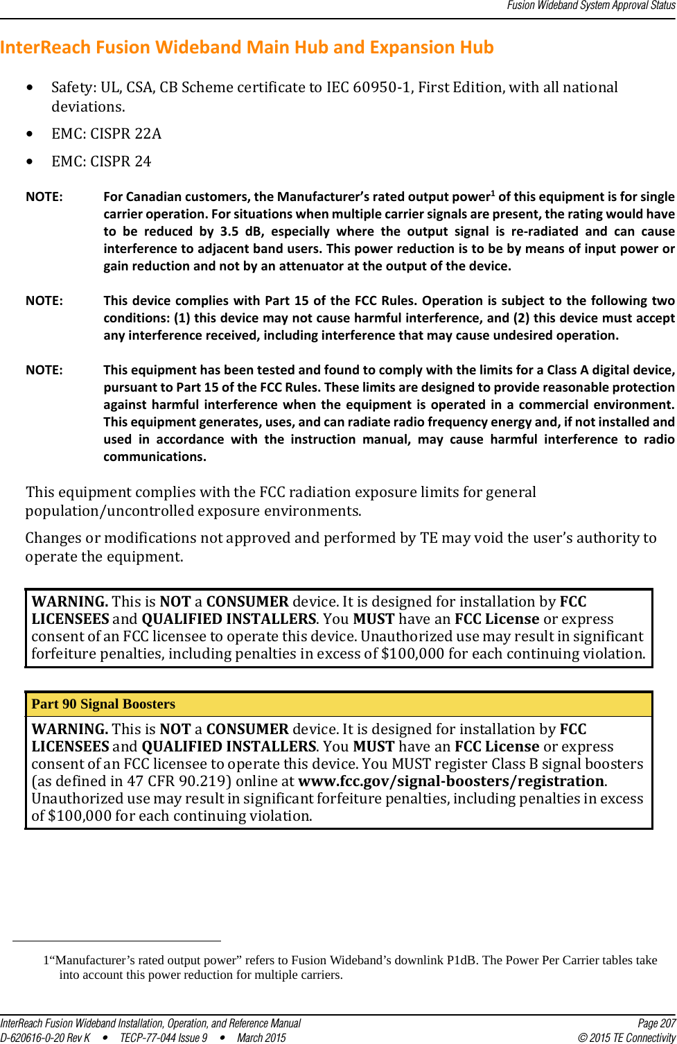 Fusion Wideband System Approval StatusInterReach Fusion Wideband Installation, Operation, and Reference Manual Page 207D-620616-0-20 Rev K  •  TECP-77-044 Issue 9  •  March 2015 © 2015 TE ConnectivityInterReach Fusion Wideband Main Hub and Expansion Hub•Safety: UL, CSA, CB Scheme certificate to IEC 60950-1, First Edition, with all national deviations.•EMC: CISPR 22A•EMC: CISPR 24NOTE: For Canadian customers, the Manufacturer’s rated output power1 of this equipment is for single carrier operation. For situations when multiple carrier signals are present, the rating would have to be reduced by 3.5 dB, especially where the output signal is re-radiated and can cause interference to adjacent band users. This power reduction is to be by means of input power or gain reduction and not by an attenuator at the output of the device.NOTE: This device complies with Part 15 of the FCC Rules. Operation is subject to the following two conditions: (1) this device may not cause harmful interference, and (2) this device must accept any interference received, including interference that may cause undesired operation.NOTE: This equipment has been tested and found to comply with the limits for a Class A digital device, pursuant to Part 15 of the FCC Rules. These limits are designed to provide reasonable protection against harmful interference when the equipment is operated in a commercial environment. This equipment generates, uses, and can radiate radio frequency energy and, if not installed and used in accordance with the instruction manual, may cause harmful interference to radio communications.This equipment complies with the FCC radiation exposure limits for general population/uncontrolled exposure environments.Changes or modifications not approved and performed by TE may void the user’s authority to operate the equipment.1“Manufacturer’s rated output power” refers to Fusion Wideband’s downlink P1dB. The Power Per Carrier tables take into account this power reduction for multiple carriers.WARNING. This is NOT a CONSUMER device. It is designed for installation by FCC  LICENSEES and QUALIFIED INSTALLERS. You MUST have an FCC License or express  consent of an FCC licensee to operate this device. Unauthorized use may result in significant forfeiture penalties, including penalties in excess of $100,000 for each continuing violation.Part 90 Signal BoostersWARNING. This is NOT a CONSUMER device. It is designed for installation by FCC  LICENSEES and QUALIFIED INSTALLERS. You MUST have an FCC License or express  consent of an FCC licensee to operate this device. You MUST register Class B signal boosters (as defined in 47 CFR 90.219) online at www.fcc.gov/signal-boosters/registration.  Unauthorized use may result in significant forfeiture penalties, including penalties in excess of $100,000 for each continuing violation.