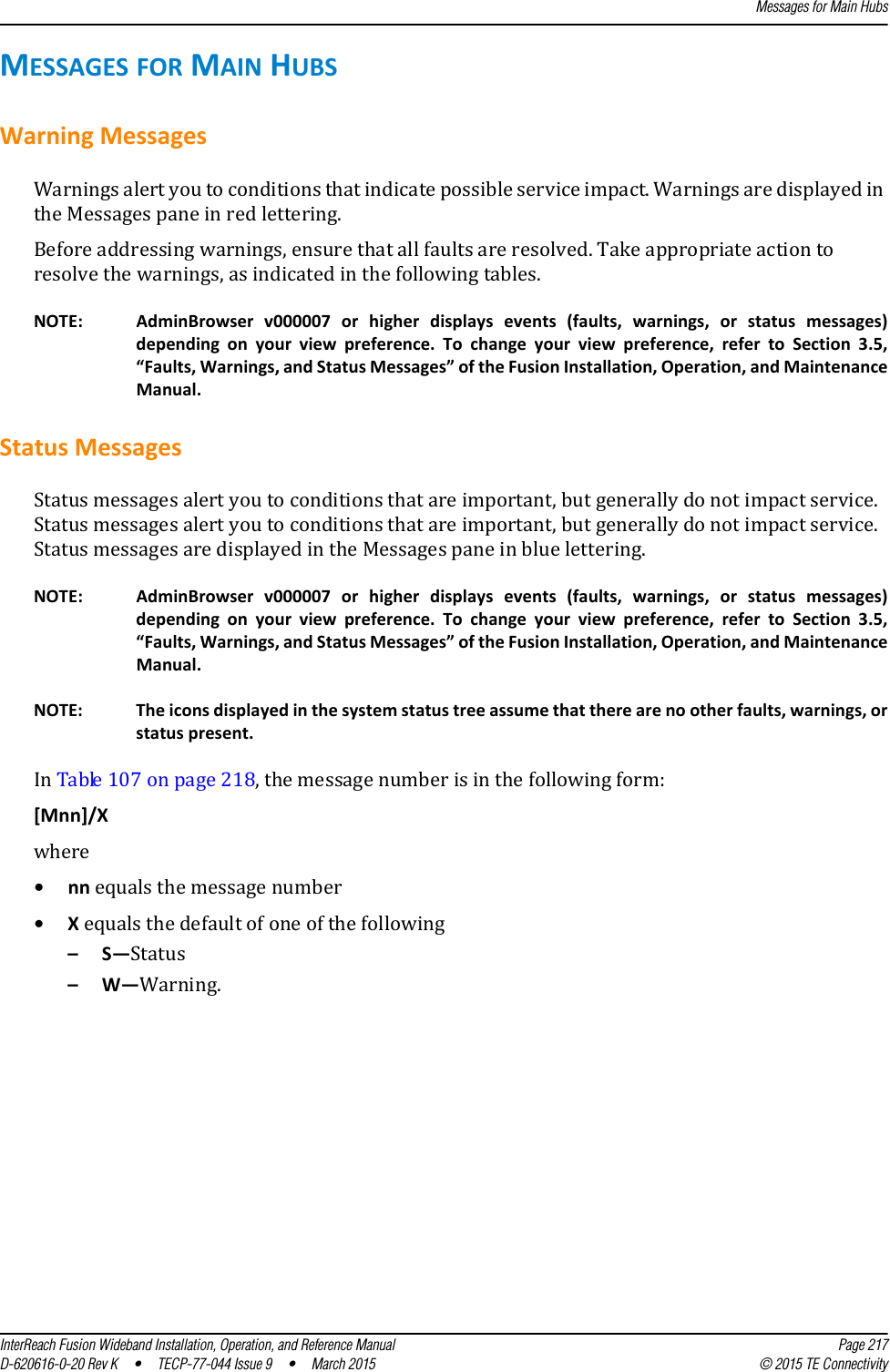 Messages for Main HubsInterReach Fusion Wideband Installation, Operation, and Reference Manual Page 217D-620616-0-20 Rev K  •  TECP-77-044 Issue 9  •  March 2015 © 2015 TE ConnectivityMESSAGES FOR MAIN HUBSWarning MessagesWarnings alert you to conditions that indicate possible service impact. Warnings are displayed in the Messages pane in red lettering.Before addressing warnings, ensure that all faults are resolved. Take appropriate action to resolve the warnings, as indicated in the following tables.NOTE: AdminBrowser v000007 or higher displays events (faults, warnings, or status messages) depending on your view preference. To change your view preference, refer to Section 3.5, “Faults, Warnings, and Status Messages” of the Fusion Installation, Operation, and Maintenance Manual.Status MessagesStatus messages alert you to conditions that are important, but generally do not impact service. Status messages alert you to conditions that are important, but generally do not impact service. Status messages are displayed in the Messages pane in blue lettering.NOTE: AdminBrowser v000007 or higher displays events (faults, warnings, or status messages) depending on your view preference. To change your view preference, refer to Section 3.5, “Faults, Warnings, and Status Messages” of the Fusion Installation, Operation, and Maintenance Manual.NOTE: The icons displayed in the system status tree assume that there are no other faults, warnings, or status present.In Table 107 on page 218, the message number is in the following form:[Mnn]/X where •nn equals the message number•X equals the default of one of the following–S—Status–W—Warning.