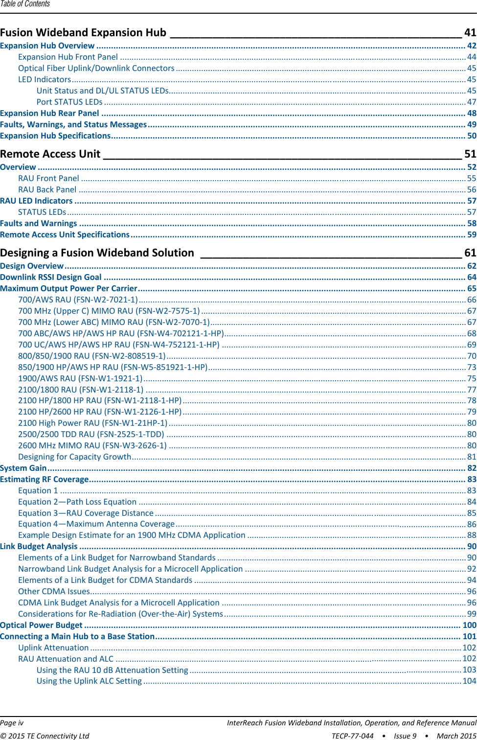 Table of Contents  Page iv InterReach Fusion Wideband Installation, Operation, and Reference Manual© 2015 TE Connectivity Ltd TECP-77-044  •  Issue 9  •  March 2015Fusion Wideband Expansion Hub ________________________________________________ 41Expansion Hub Overview ....................................................................................................................................................... 42Expansion Hub Front Panel ......................................................................................................................................................44Optical Fiber Uplink/Downlink Connectors.............................................................................................................................. 45LED Indicators........................................................................................................................................................................... 45Unit Status and DL/UL STATUS LEDs................................................................................................................................. 45Port STATUS LEDs ............................................................................................................................................................. 47Expansion Hub Rear Panel ..................................................................................................................................................... 48Faults, Warnings, and Status Messages.................................................................................................................................. 49Expansion Hub Specifications................................................................................................................................................. 50Remote Access Unit ___________________________________________________________ 51Overview ............................................................................................................................................................................... 52RAU Front Panel ....................................................................................................................................................................... 55RAU Back Panel ........................................................................................................................................................................ 56RAU LED Indicators ................................................................................................................................................................ 57STATUS LEDs............................................................................................................................................................................. 57Faults and Warnings .............................................................................................................................................................. 58Remote Access Unit Specifications......................................................................................................................................... 59Designing a Fusion Wideband Solution ___________________________________________ 61Design Overview.................................................................................................................................................................... 62Downlink RSSI Design Goal .................................................................................................................................................... 64Maximum Output Power Per Carrier...................................................................................................................................... 65700/AWS RAU (FSN-W2-7021-1)..............................................................................................................................................66700 MHz (Upper C) MIMO RAU (FSN-W2-7575-1) ................................................................................................................... 67700 MHz (Lower ABC) MIMO RAU (FSN-W2-7070-1)............................................................................................................... 67700 ABC/AWS HP/AWS HP RAU (FSN-W4-702121-1-HP)......................................................................................................... 68700 UC/AWS HP/AWS HP RAU (FSN-W4-752121-1-HP) .......................................................................................................... 69800/850/1900 RAU (FSN-W2-808519-1)..................................................................................................................................70850/1900 HP/AWS HP RAU (FSN-W5-851921-1-HP)................................................................................................................ 731900/AWS RAU (FSN-W1-1921-1)............................................................................................................................................ 752100/1800 RAU (FSN-W1-2118-1) ........................................................................................................................................... 772100 HP/1800 HP RAU (FSN-W1-2118-1-HP)........................................................................................................................... 782100 HP/2600 HP RAU (FSN-W1-2126-1-HP)........................................................................................................................... 792100 High Power RAU (FSN-W1-21HP-1) ................................................................................................................................. 802500/2500 TDD RAU (FSN-2525-1-TDD) ..................................................................................................................................802600 MHz MIMO RAU (FSN-W3-2626-1) ................................................................................................................................. 80Designing for Capacity Growth................................................................................................................................................. 81System Gain........................................................................................................................................................................... 82Estimating RF Coverage.......................................................................................................................................................... 83Equation 1 ................................................................................................................................................................................ 83Equation 2—Path Loss Equation ..............................................................................................................................................84Equation 3—RAU Coverage Distance....................................................................................................................................... 85Equation 4—Maximum Antenna Coverage.............................................................................................................................. 86Example Design Estimate for an 1900 MHz CDMA Application ............................................................................................... 88Link Budget Analysis .............................................................................................................................................................. 90Elements of a Link Budget for Narrowband Standards ............................................................................................................ 90Narrowband Link Budget Analysis for a Microcell Application ................................................................................................ 92Elements of a Link Budget for CDMA Standards ...................................................................................................................... 94Other CDMA Issues................................................................................................................................................................... 96CDMA Link Budget Analysis for a Microcell Application .......................................................................................................... 96Considerations for Re-Radiation (Over-the-Air) Systems......................................................................................................... 99Optical Power Budget .......................................................................................................................................................... 100Connecting a Main Hub to a Base Station............................................................................................................................. 101Uplink Attenuation .................................................................................................................................................................102RAU Attenuation and ALC ......................................................................................................................................................102Using the RAU 10 dB Attenuation Setting ......................................................................................................................103Using the Uplink ALC Setting ..........................................................................................................................................104