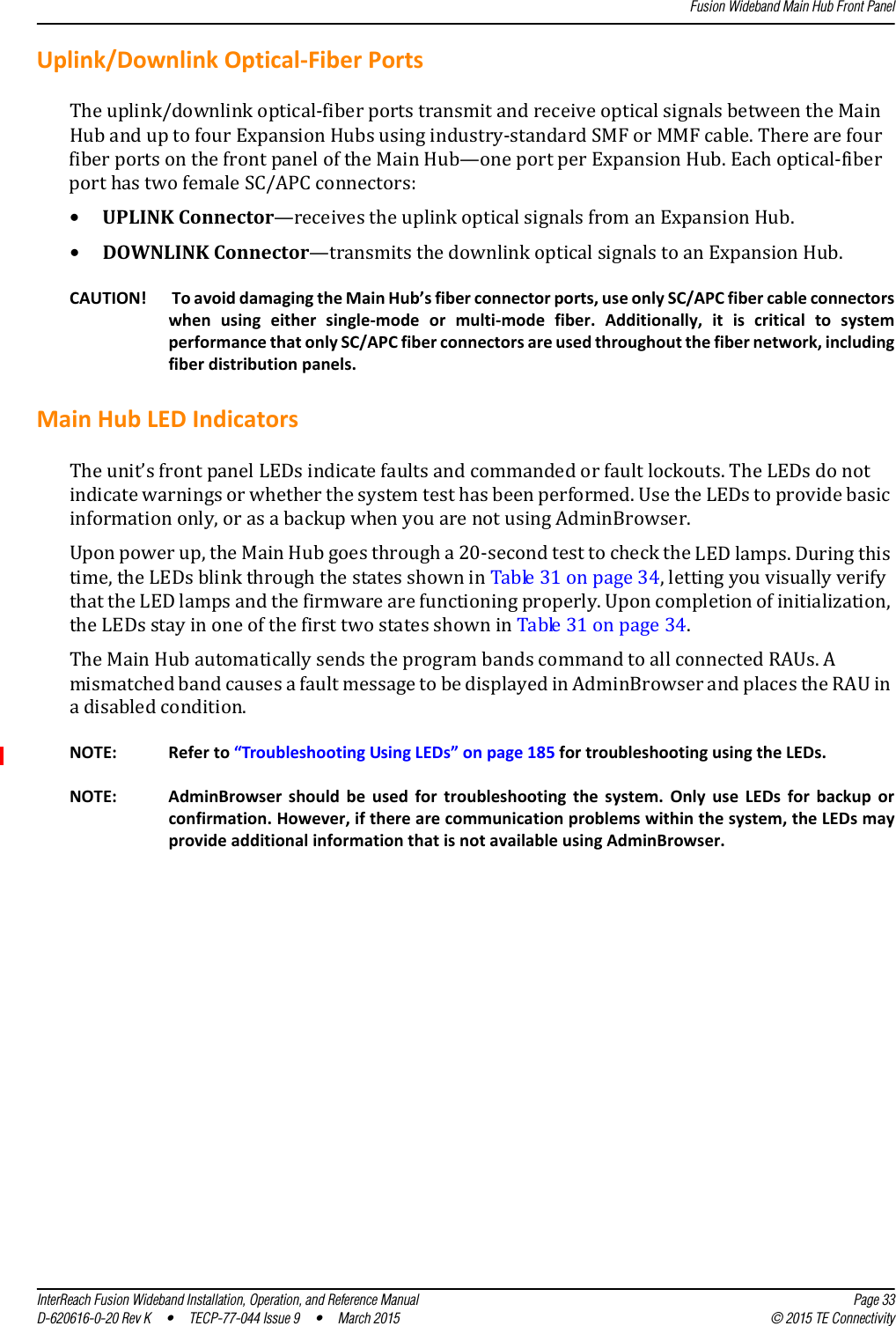 Fusion Wideband Main Hub Front PanelInterReach Fusion Wideband Installation, Operation, and Reference Manual Page 33D-620616-0-20 Rev K  •  TECP-77-044 Issue 9  •  March 2015 © 2015 TE ConnectivityUplink/Downlink Optical-Fiber PortsThe uplink/downlink optical-fiber ports transmit and receive optical signals between the Main Hub and up to four Expansion Hubs using industry-standard SMF or MMF cable. There are four fiber ports on the front panel of the Main Hub—one port per Expansion Hub. Each optical-fiber port has two female SC/APC connectors:•UPLINK Connector—receives the uplink optical signals from an Expansion Hub.•DOWNLINK Connector—transmits the downlink optical signals to an Expansion Hub.CAUTION!  To avoid damaging the Main Hub’s fiber connector ports, use only SC/APC fiber cable connectors when using either single-mode or multi-mode fiber. Additionally, it is critical to system performance that only SC/APC fiber connectors are used throughout the fiber network, including fiber distribution panels.Main Hub LED IndicatorsThe unit’s front panel LEDs indicate faults and commanded or fault lockouts. The LEDs do not indicate warnings or whether the system test has been performed. Use the LEDs to provide basic information only, or as a backup when you are not using AdminBrowser.Upon power up, the Main Hub goes through a 20-second test to check the LED lamps. During this time, the LEDs blink through the states shown in Table 31 on page 34, letting you visually verify that the LED lamps and the firmware are functioning properly. Upon completion of initialization, the LEDs stay in one of the first two states shown in Table 31 on page 34. The Main Hub automatically sends the program bands command to all connected RAUs. A mismatched band causes a fault message to be displayed in AdminBrowser and places the RAU in a disabled condition.NOTE: Refer to “Troubleshooting Using LEDs” on page 185 for troubleshooting using the LEDs.NOTE: AdminBrowser should be used for troubleshooting the system. Only use LEDs for backup or confirmation. However, if there are communication problems within the system, the LEDs may provide additional information that is not available using AdminBrowser.