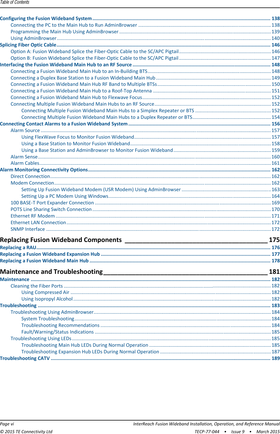 Table of Contents  Page vi InterReach Fusion Wideband Installation, Operation, and Reference Manual© 2015 TE Connectivity Ltd TECP-77-044  •  Issue 9  •  March 2015Configuring the Fusion Wideband System............................................................................................................................ 138Connecting the PC to the Main Hub to Run AdminBrowser ..................................................................................................138Programming the Main Hub Using AdminBrowser ................................................................................................................139Using AdminBrowser..............................................................................................................................................................140Splicing Fiber Optic Cable..................................................................................................................................................... 146Option A: Fusion Wideband Splice the Fiber-Optic Cable to the SC/APC Pigtail....................................................................146Option B: Fusion Wideband Splice the Fiber-Optic Cable to the SC/APC Pigtail....................................................................147Interfacing the Fusion Wideband Main Hub to an RF Source ................................................................................................ 148Connecting a Fusion Wideband Main Hub to an In-Building BTS...........................................................................................148Connecting a Duplex Base Station to a Fusion Wideband Main Hub.....................................................................................149Connecting a Fusion Wideband Main Hub RF Band to Multiple BTSs....................................................................................150Connecting a Fusion Wideband Main Hub to a Roof-Top Antenna .......................................................................................151Connecting a Fusion Wideband Main Hub to Flexwave Focus...............................................................................................152Connecting Multiple Fusion Wideband Main Hubs to an RF Source......................................................................................152Connecting Multiple Fusion Wideband Main Hubs to a Simplex Repeater or BTS ........................................................ 152Connecting Multiple Fusion Wideband Main Hubs to a Duplex Repeater or BTS..........................................................154Connecting Contact Alarms to a Fusion Wideband System................................................................................................... 156Alarm Source ..........................................................................................................................................................................157Using FlexWave Focus to Monitor Fusion Wideband.....................................................................................................157Using a Base Station to Monitor Fusion Wideband........................................................................................................158Using a Base Station and AdminBrowser to Monitor Fusion Wideband........................................................................ 159Alarm Sense............................................................................................................................................................................160Alarm Cables...........................................................................................................................................................................161Alarm Monitoring Connectivity Options............................................................................................................................... 162Direct Connection...................................................................................................................................................................162Modem Connection................................................................................................................................................................162Setting Up Fusion Wideband Modem (USR Modem) Using AdminBrowser .................................................................. 163Setting Up a PC Modem Using Windows........................................................................................................................164100 BASE-T Port Expander Connection ..................................................................................................................................169POTS Line Sharing Switch Connection....................................................................................................................................170Ethernet RF Modem ...............................................................................................................................................................171Ethernet LAN Connection.......................................................................................................................................................172SNMP Interface ......................................................................................................................................................................172Replacing Fusion Wideband Components ________________________________________ 175Replacing a RAU................................................................................................................................................................... 176Replacing a Fusion Wideband Expansion Hub ...................................................................................................................... 177Replacing a Fusion Wideband Main Hub .............................................................................................................................. 178Maintenance and Troubleshooting______________________________________________ 181Maintenance ....................................................................................................................................................................... 182Cleaning the Fiber Ports .........................................................................................................................................................182Using Compressed Air ....................................................................................................................................................182Using Isopropyl Alcohol..................................................................................................................................................182Troubleshooting .................................................................................................................................................................. 183Troubleshooting Using AdminBrowser...................................................................................................................................184System Troubleshooting.................................................................................................................................................184Troubleshooting Recommendations ..............................................................................................................................184Fault/Warning/Status Indications ..................................................................................................................................185Troubleshooting Using LEDs...................................................................................................................................................185Troubleshooting Main Hub LEDs During Normal Operation ..........................................................................................185Troubleshooting Expansion Hub LEDs During Normal Operation ..................................................................................187Troubleshooting CATV ......................................................................................................................................................... 189