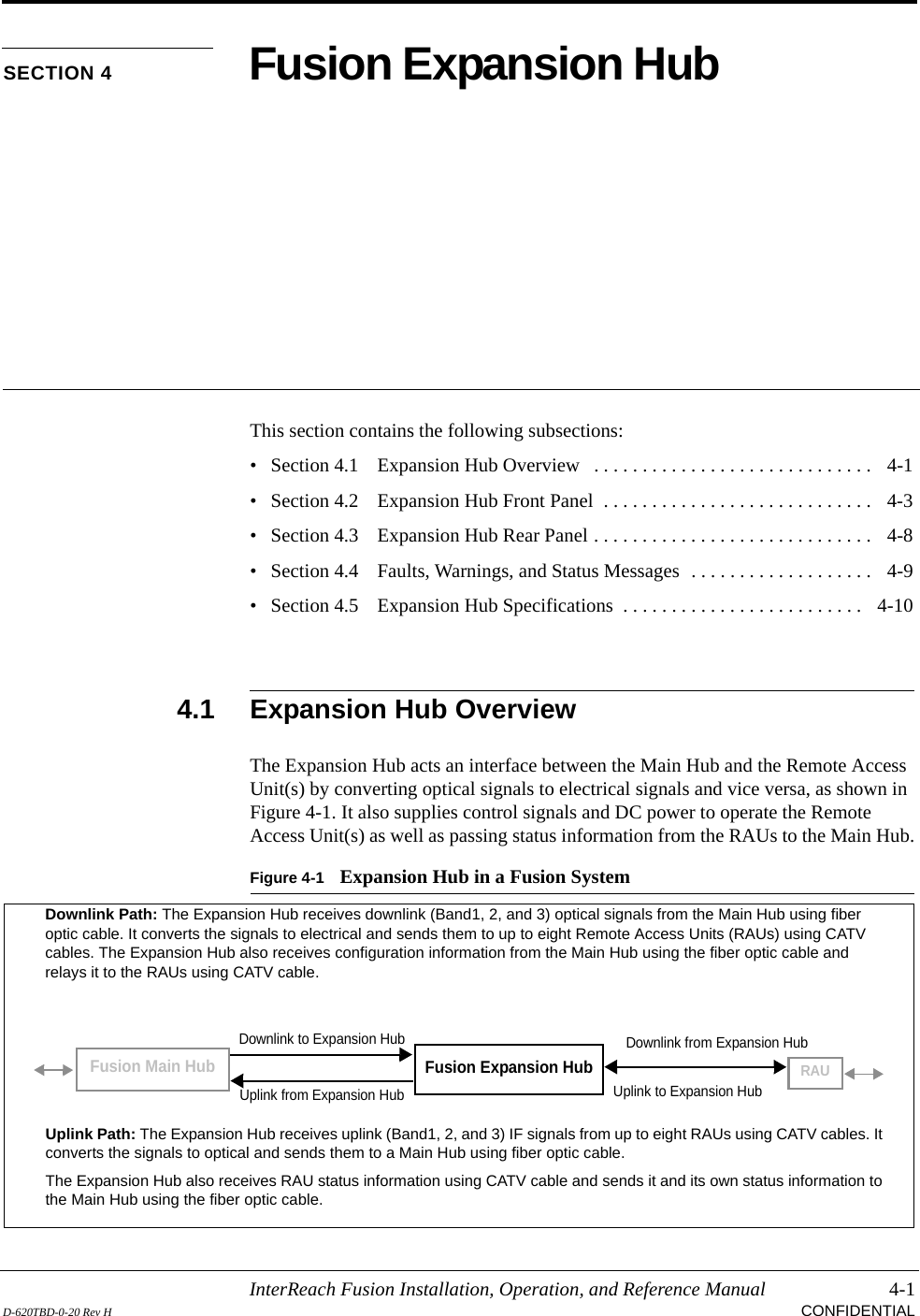 InterReach Fusion Installation, Operation, and Reference Manual 4-1D-620TBD-0-20 Rev H CONFIDENTIALSECTION 4 Fusion Expansion HubThis section contains the following subsections:• Section 4.1   Expansion Hub Overview   . . . . . . . . . . . . . . . . . . . . . . . . . . . . .   4-1• Section 4.2   Expansion Hub Front Panel  . . . . . . . . . . . . . . . . . . . . . . . . . . . .   4-3• Section 4.3   Expansion Hub Rear Panel . . . . . . . . . . . . . . . . . . . . . . . . . . . . .   4-8• Section 4.4   Faults, Warnings, and Status Messages  . . . . . . . . . . . . . . . . . . .   4-9• Section 4.5   Expansion Hub Specifications  . . . . . . . . . . . . . . . . . . . . . . . . .   4-104.1 Expansion Hub OverviewThe Expansion Hub acts an interface between the Main Hub and the Remote Access Unit(s) by converting optical signals to electrical signals and vice versa, as shown in Figure 4-1. It also supplies control signals and DC power to operate the Remote Access Unit(s) as well as passing status information from the RAUs to the Main Hub.Figure 4-1 Expansion Hub in a Fusion SystemFusion Expansion HubFusion Main HubRAUDownlink Path: The Expansion Hub receives downlink (Band1, 2, and 3) optical signals from the Main Hub using fiber optic cable. It converts the signals to electrical and sends them to up to eight Remote Access Units (RAUs) using CATV cables. The Expansion Hub also receives configuration information from the Main Hub using the fiber optic cable and relays it to the RAUs using CATV cable.Uplink Path: The Expansion Hub receives uplink (Band1, 2, and 3) IF signals from up to eight RAUs using CATV cables. It converts the signals to optical and sends them to a Main Hub using fiber optic cable.The Expansion Hub also receives RAU status information using CATV cable and sends it and its own status information to the Main Hub using the fiber optic cable.Downlink to Expansion HubUplink from Expansion HubDownlink from Expansion HubUplink to Expansion Hub