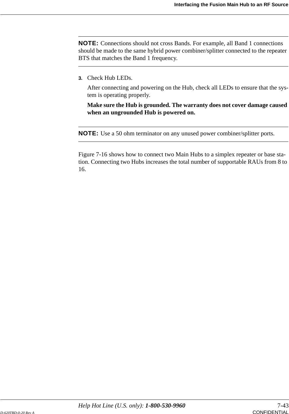 Help Hot Line (U.S. only): 1-800-530-9960 7-43D-620TBD-0-20 Rev A CONFIDENTIALInterfacing the Fusion Main Hub to an RF SourceNOTE: Connections should not cross Bands. For example, all Band 1 connections should be made to the same hybrid power combiner/splitter connected to the repeater BTS that matches the Band 1 frequency.3. Check Hub LEDs.After connecting and powering on the Hub, check all LEDs to ensure that the sys-tem is operating properly.Make sure the Hub is grounded. The warranty does not cover damage caused when an ungrounded Hub is powered on.NOTE: Use a 50 ohm terminator on any unused power combiner/splitter ports.Figure 7-16 shows how to connect two Main Hubs to a simplex repeater or base sta-tion. Connecting two Hubs increases the total number of supportable RAUs from 8 to 16.