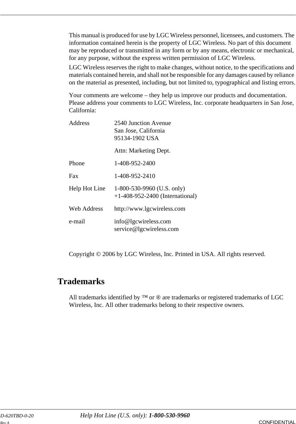 D-620TBD-0-20 Help Hot Line (U.S. only): 1-800-530-9960Rev A CONFIDENTIALThis manual is produced for use by LGC Wireless personnel, licensees, and customers. The information contained herein is the property of LGC Wireless. No part of this document may be reproduced or transmitted in any form or by any means, electronic or mechanical, for any purpose, without the express written permission of LGC Wireless.LGC Wireless reserves the right to make changes, without notice, to the specifications and materials contained herein, and shall not be responsible for any damages caused by reliance on the material as presented, including, but not limited to, typographical and listing errors.Your comments are welcome – they help us improve our products and documentation. Please address your comments to LGC Wireless, Inc. corporate headquarters in San Jose, California:Address 2540 Junction AvenueSan Jose, California95134-1902 USAAttn: Marketing Dept.Phone 1-408-952-2400Fax 1-408-952-2410Help Hot Line  1-800-530-9960 (U.S. only)+1-408-952-2400 (International)Web Address http://www.lgcwireless.come-mail info@lgcwireless.comservice@lgcwireless.comCopyright © 2006 by LGC Wireless, Inc. Printed in USA. All rights reserved.TrademarksAll trademarks identified by ™ or ® are trademarks or registered trademarks of LGC Wireless, Inc. All other trademarks belong to their respective owners.