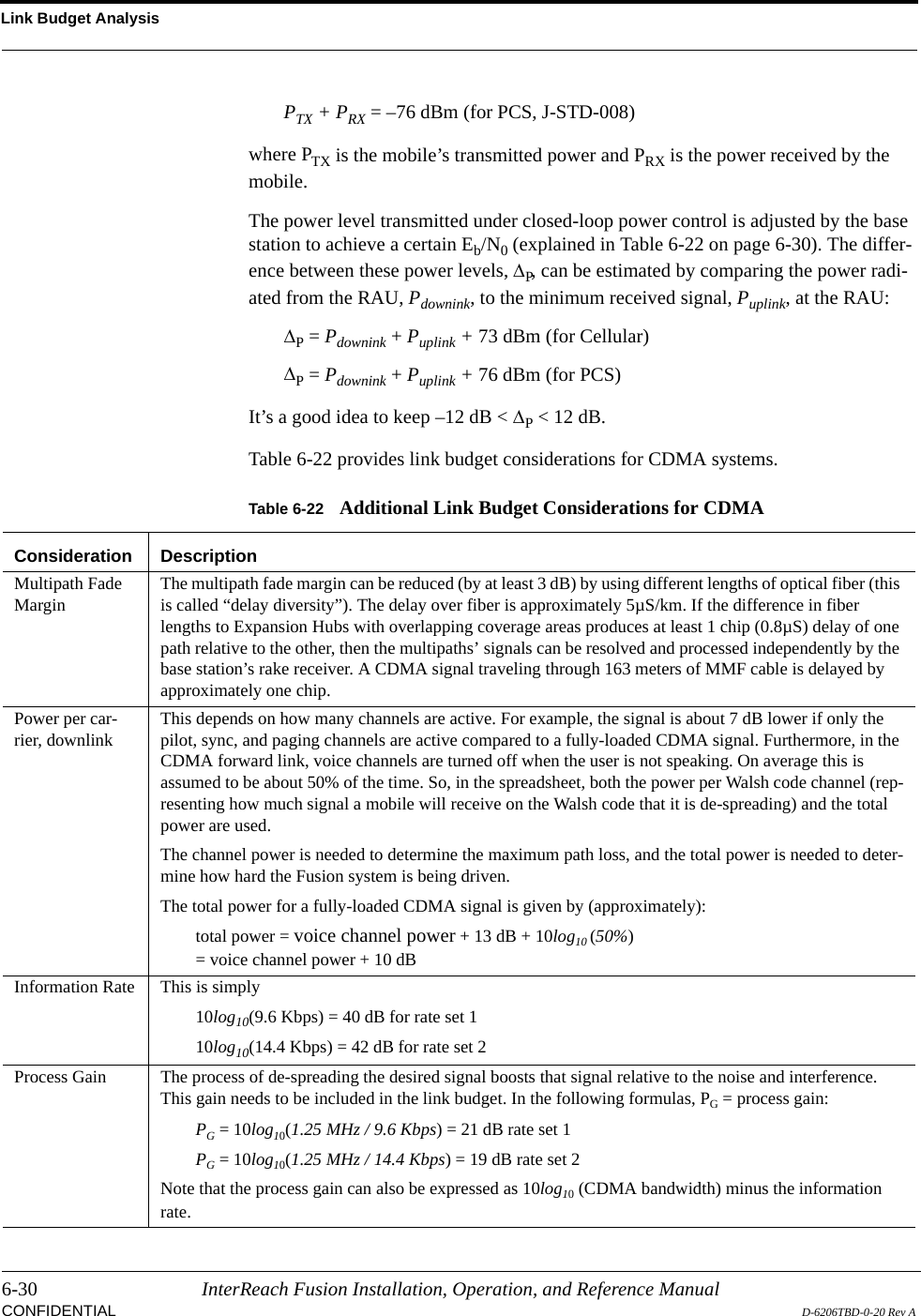 Link Budget Analysis6-30 InterReach Fusion Installation, Operation, and Reference ManualCONFIDENTIAL D-6206TBD-0-20 Rev APTX + PRX = –76 dBm (for PCS, J-STD-008)where PTX is the mobile’s transmitted power and PRX is the power received by the mobile.The power level transmitted under closed-loop power control is adjusted by the base station to achieve a certain Eb/N0 (explained in Table 6-22 on page 6-30). The differ-ence between these power levels, ∆P, can be estimated by comparing the power radi-ated from the RAU, Pdownink, to the minimum received signal, Puplink, at the RAU:∆P = Pdownink + Puplink + 73 dBm (for Cellular)∆P = Pdownink + Puplink + 76 dBm (for PCS)It’s a good idea to keep –12 dB &lt; ∆P &lt; 12 dB.Table 6-22 provides link budget considerations for CDMA systems.Table 6-22 Additional Link Budget Considerations for CDMAConsideration DescriptionMultipath Fade Margin The multipath fade margin can be reduced (by at least 3 dB) by using different lengths of optical fiber (this is called “delay diversity”). The delay over fiber is approximately 5µS/km. If the difference in fiber lengths to Expansion Hubs with overlapping coverage areas produces at least 1 chip (0.8µS) delay of one path relative to the other, then the multipaths’ signals can be resolved and processed independently by the base station’s rake receiver. A CDMA signal traveling through 163 meters of MMF cable is delayed by approximately one chip. Power per car-rier, downlink This depends on how many channels are active. For example, the signal is about 7 dB lower if only the pilot, sync, and paging channels are active compared to a fully-loaded CDMA signal. Furthermore, in the CDMA forward link, voice channels are turned off when the user is not speaking. On average this is assumed to be about 50% of the time. So, in the spreadsheet, both the power per Walsh code channel (rep-resenting how much signal a mobile will receive on the Walsh code that it is de-spreading) and the total power are used.The channel power is needed to determine the maximum path loss, and the total power is needed to deter-mine how hard the Fusion system is being driven.The total power for a fully-loaded CDMA signal is given by (approximately):total power = voice channel power + 13 dB + 10log10 (50%)= voice channel power + 10 dBInformation Rate This is simply 10log10(9.6 Kbps) = 40 dB for rate set 110log10(14.4 Kbps) = 42 dB for rate set 2Process Gain The process of de-spreading the desired signal boosts that signal relative to the noise and interference. This gain needs to be included in the link budget. In the following formulas, PG = process gain:PG = 10log10(1.25 MHz / 9.6 Kbps) = 21 dB rate set 1PG = 10log10(1.25 MHz / 14.4 Kbps) = 19 dB rate set 2Note that the process gain can also be expressed as 10log10 (CDMA bandwidth) minus the information rate.