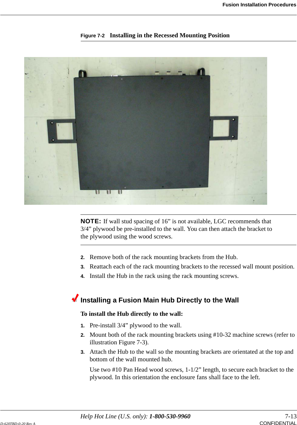Help Hot Line (U.S. only): 1-800-530-9960 7-13D-620TBD-0-20 Rev A CONFIDENTIALFusion Installation ProceduresFigure 7-2 Installing in the Recessed Mounting PositionNOTE: If wall stud spacing of 16” is not available, LGC recommends that 3/4” plywood be pre-installed to the wall. You can then attach the bracket to the plywood using the wood screws.2. Remove both of the rack mounting brackets from the Hub.3. Reattach each of the rack mounting brackets to the recessed wall mount position.4. Install the Hub in the rack using the rack mounting screws.Installing a Fusion Main Hub Directly to the Wall To install the Hub directly to the wall:1. Pre-install 3/4” plywood to the wall.2. Mount both of the rack mounting brackets using #10-32 machine screws (refer to illustration Figure 7-3).3. Attach the Hub to the wall so the mounting brackets are orientated at the top and bottom of the wall mounted hub. Use two #10 Pan Head wood screws, 1-1/2” length, to secure each bracket to the plywood. In this orientation the enclosure fans shall face to the left.
