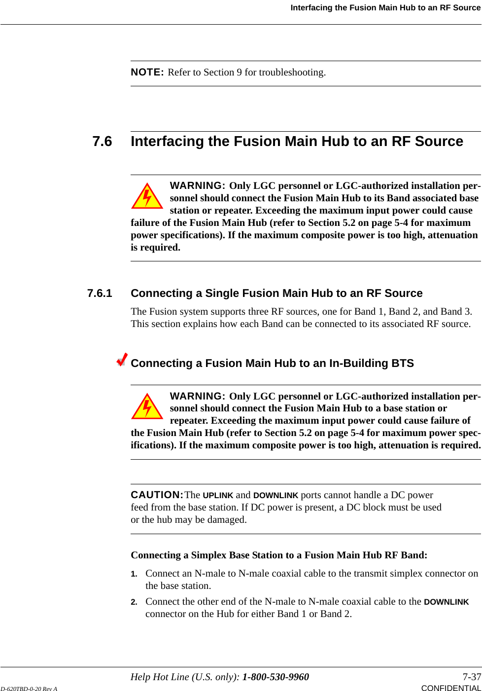 Help Hot Line (U.S. only): 1-800-530-9960 7-37D-620TBD-0-20 Rev A CONFIDENTIALInterfacing the Fusion Main Hub to an RF SourceNOTE: Refer to Section 9 for troubleshooting. 7.6 Interfacing the Fusion Main Hub to an RF SourceWARNING: Only LGC personnel or LGC-authorized installation per-sonnel should connect the Fusion Main Hub to its Band associated base station or repeater. Exceeding the maximum input power could cause failure of the Fusion Main Hub (refer to Section 5.2 on page 5-4 for maximum power specifications). If the maximum composite power is too high, attenuation is required.7.6.1 Connecting a Single Fusion Main Hub to an RF SourceThe Fusion system supports three RF sources, one for Band 1, Band 2, and Band 3. This section explains how each Band can be connected to its associated RF source.Connecting a Fusion Main Hub to an In-Building BTSWARNING: Only LGC personnel or LGC-authorized installation per-sonnel should connect the Fusion Main Hub to a base station or repeater. Exceeding the maximum input power could cause failure of the Fusion Main Hub (refer to Section 5.2 on page 5-4 for maximum power spec-ifications). If the maximum composite power is too high, attenuation is required.CAUTION:The UPLINK and DOWNLINK ports cannot handle a DC power feed from the base station. If DC power is present, a DC block must be used or the hub may be damaged.Connecting a Simplex Base Station to a Fusion Main Hub RF Band:1. Connect an N-male to N-male coaxial cable to the transmit simplex connector on the base station.2. Connect the other end of the N-male to N-male coaxial cable to the DOWNLINK connector on the Hub for either Band 1 or Band 2.
