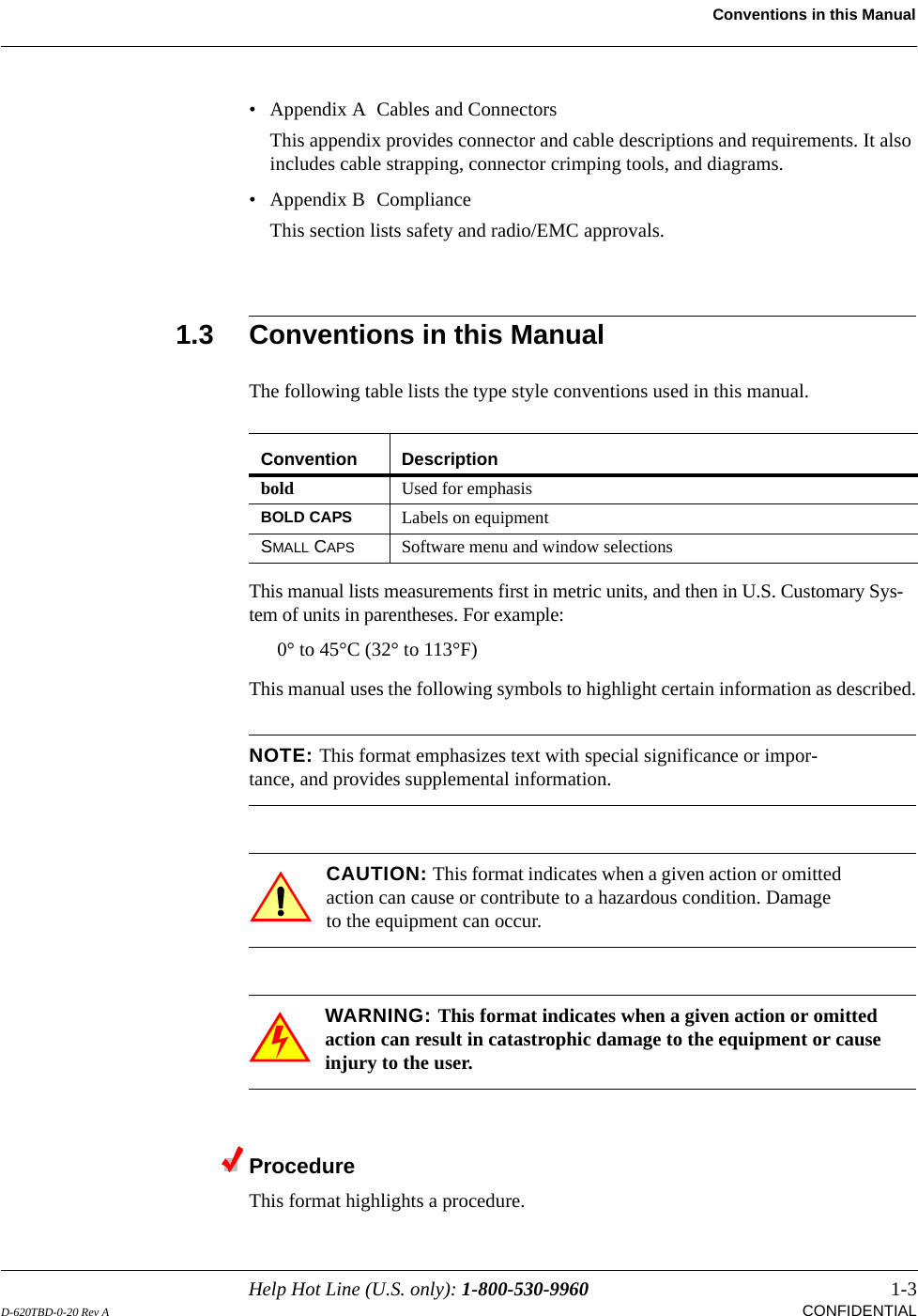Help Hot Line (U.S. only): 1-800-530-9960 1-3D-620TBD-0-20 Rev A CONFIDENTIALConventions in this Manual• Appendix A  Cables and ConnectorsThis appendix provides connector and cable descriptions and requirements. It also includes cable strapping, connector crimping tools, and diagrams.• Appendix B  ComplianceThis section lists safety and radio/EMC approvals.1.3 Conventions in this ManualThe following table lists the type style conventions used in this manual.This manual lists measurements first in metric units, and then in U.S. Customary Sys-tem of units in parentheses. For example:0° to 45°C (32° to 113°F)This manual uses the following symbols to highlight certain information as described.NOTE: This format emphasizes text with special significance or impor-tance, and provides supplemental information.CAUTION: This format indicates when a given action or omitted action can cause or contribute to a hazardous condition. Damage to the equipment can occur.WARNING: This format indicates when a given action or omitted action can result in catastrophic damage to the equipment or cause injury to the user.ProcedureThis format highlights a procedure.Convention Descriptionbold Used for emphasisBOLD CAPS Labels on equipmentSMALL CAPS Software menu and window selections