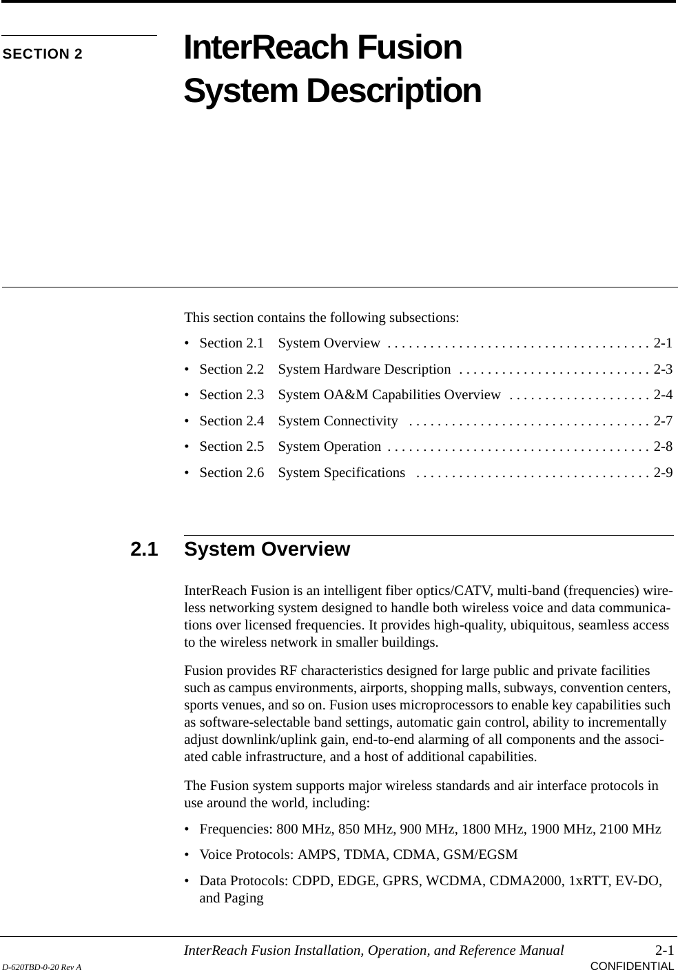 InterReach Fusion Installation, Operation, and Reference Manual 2-1D-620TBD-0-20 Rev A CONFIDENTIALSECTION 2 InterReach Fusion System DescriptionThis section contains the following subsections:• Section 2.1   System Overview  . . . . . . . . . . . . . . . . . . . . . . . . . . . . . . . . . . . . . 2-1• Section 2.2   System Hardware Description  . . . . . . . . . . . . . . . . . . . . . . . . . . . 2-3• Section 2.3   System OA&amp;M Capabilities Overview  . . . . . . . . . . . . . . . . . . . . 2-4• Section 2.4   System Connectivity   . . . . . . . . . . . . . . . . . . . . . . . . . . . . . . . . . . 2-7• Section 2.5   System Operation  . . . . . . . . . . . . . . . . . . . . . . . . . . . . . . . . . . . . . 2-8• Section 2.6   System Specifications   . . . . . . . . . . . . . . . . . . . . . . . . . . . . . . . . . 2-92.1 System OverviewInterReach Fusion is an intelligent fiber optics/CATV, multi-band (frequencies) wire-less networking system designed to handle both wireless voice and data communica-tions over licensed frequencies. It provides high-quality, ubiquitous, seamless access to the wireless network in smaller buildings.Fusion provides RF characteristics designed for large public and private facilities such as campus environments, airports, shopping malls, subways, convention centers, sports venues, and so on. Fusion uses microprocessors to enable key capabilities such as software-selectable band settings, automatic gain control, ability to incrementally adjust downlink/uplink gain, end-to-end alarming of all components and the associ-ated cable infrastructure, and a host of additional capabilities.The Fusion system supports major wireless standards and air interface protocols in use around the world, including:• Frequencies: 800 MHz, 850 MHz, 900 MHz, 1800 MHz, 1900 MHz, 2100 MHz• Voice Protocols: AMPS, TDMA, CDMA, GSM/EGSM• Data Protocols: CDPD, EDGE, GPRS, WCDMA, CDMA2000, 1xRTT, EV-DO, and Paging