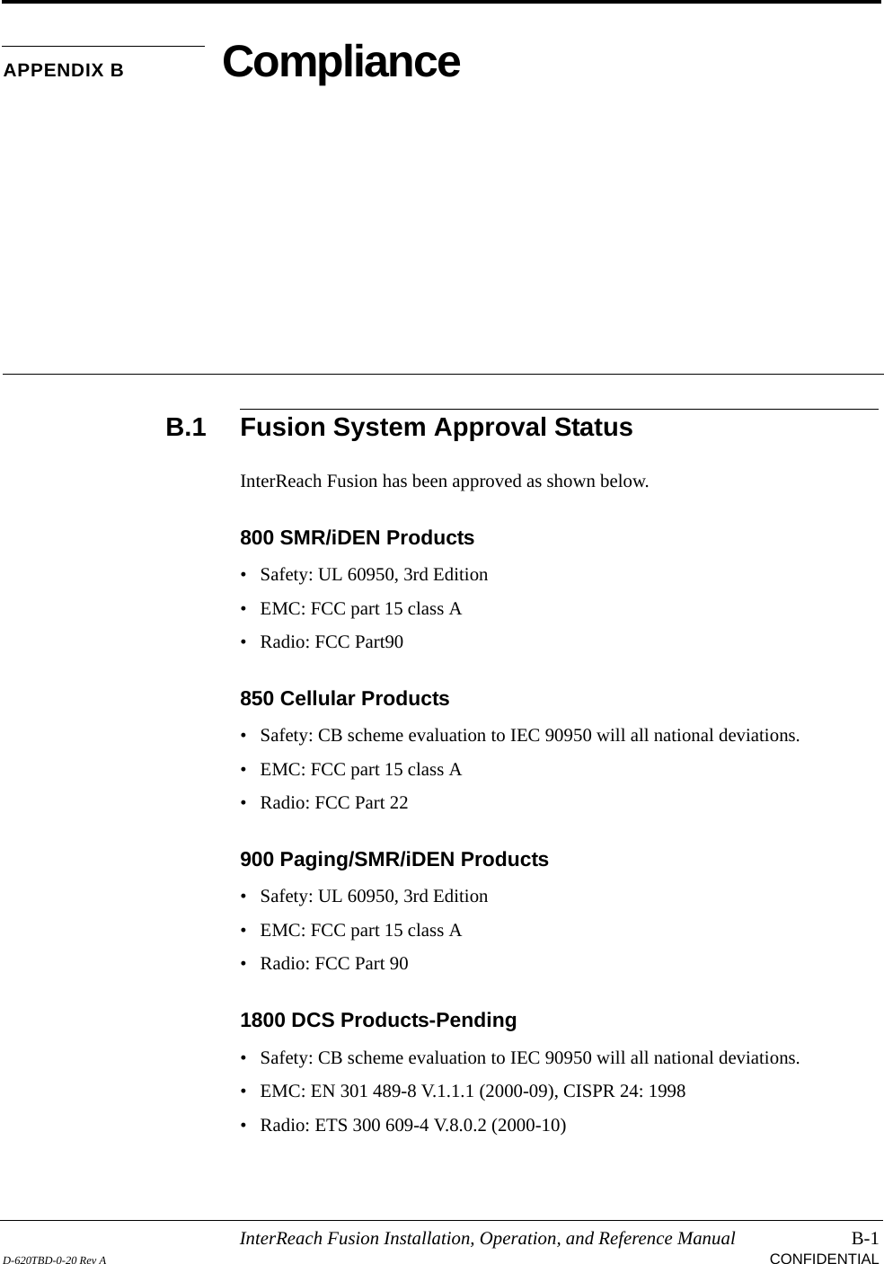 InterReach Fusion Installation, Operation, and Reference Manual B-1D-620TBD-0-20 Rev A CONFIDENTIALAPPENDIX B ComplianceB.1 Fusion System Approval StatusInterReach Fusion has been approved as shown below.800 SMR/iDEN Products• Safety: UL 60950, 3rd Edition• EMC: FCC part 15 class A• Radio: FCC Part90850 Cellular Products• Safety: CB scheme evaluation to IEC 90950 will all national deviations.• EMC: FCC part 15 class A• Radio: FCC Part 22900 Paging/SMR/iDEN Products• Safety: UL 60950, 3rd Edition• EMC: FCC part 15 class A• Radio: FCC Part 901800 DCS Products-Pending• Safety: CB scheme evaluation to IEC 90950 will all national deviations.• EMC: EN 301 489-8 V.1.1.1 (2000-09), CISPR 24: 1998• Radio: ETS 300 609-4 V.8.0.2 (2000-10)