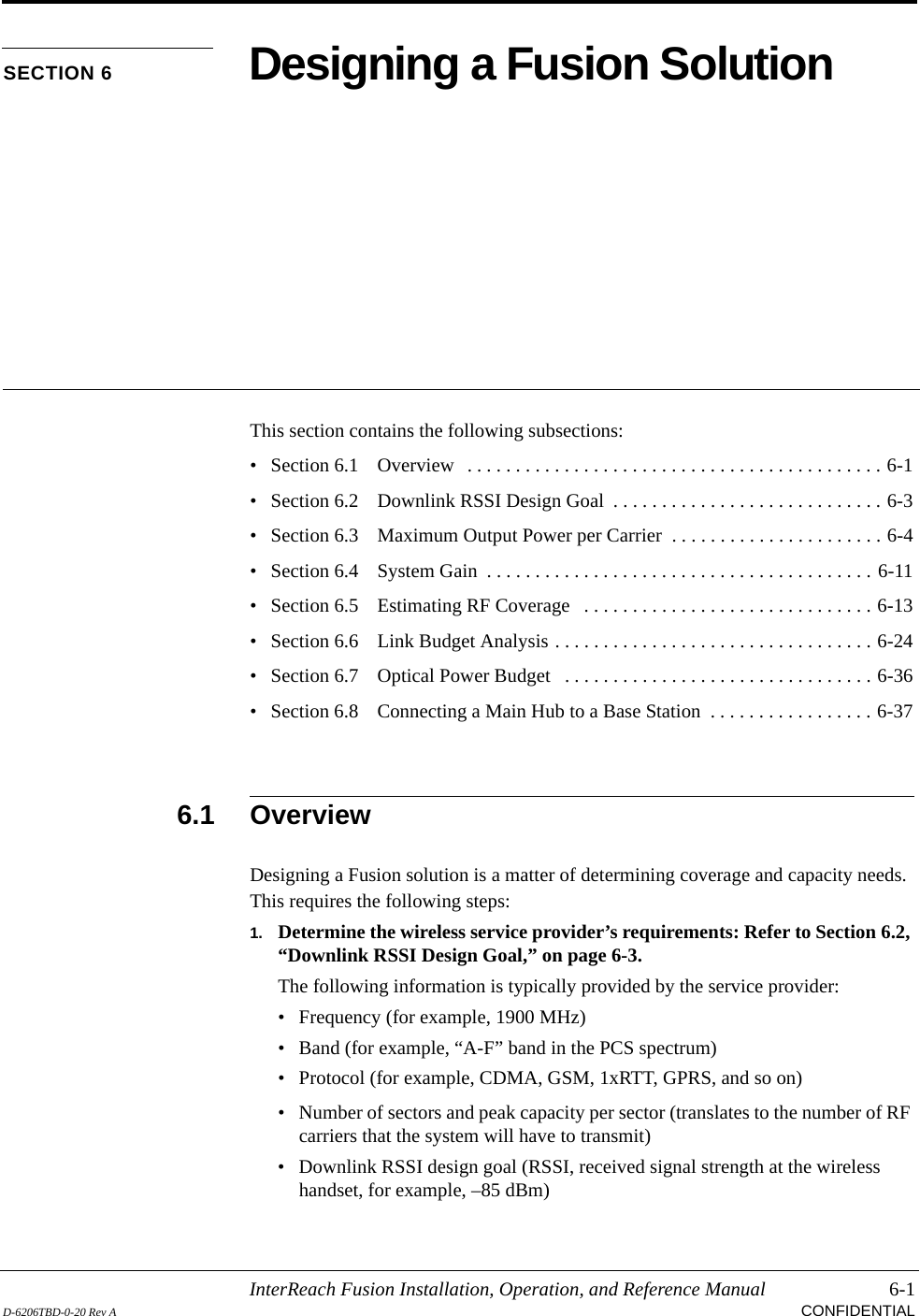 InterReach Fusion Installation, Operation, and Reference Manual 6-1D-6206TBD-0-20 Rev A CONFIDENTIALSECTION 6 Designing a Fusion SolutionThis section contains the following subsections:• Section 6.1   Overview   . . . . . . . . . . . . . . . . . . . . . . . . . . . . . . . . . . . . . . . . . . . 6-1• Section 6.2   Downlink RSSI Design Goal  . . . . . . . . . . . . . . . . . . . . . . . . . . . . 6-3• Section 6.3   Maximum Output Power per Carrier  . . . . . . . . . . . . . . . . . . . . . . 6-4• Section 6.4   System Gain  . . . . . . . . . . . . . . . . . . . . . . . . . . . . . . . . . . . . . . . . 6-11• Section 6.5   Estimating RF Coverage   . . . . . . . . . . . . . . . . . . . . . . . . . . . . . . 6-13• Section 6.6   Link Budget Analysis . . . . . . . . . . . . . . . . . . . . . . . . . . . . . . . . . 6-24• Section 6.7   Optical Power Budget   . . . . . . . . . . . . . . . . . . . . . . . . . . . . . . . . 6-36• Section 6.8   Connecting a Main Hub to a Base Station  . . . . . . . . . . . . . . . . . 6-376.1 OverviewDesigning a Fusion solution is a matter of determining coverage and capacity needs. This requires the following steps:1. Determine the wireless service provider’s requirements: Refer to Section 6.2, “Downlink RSSI Design Goal,” on page 6-3.The following information is typically provided by the service provider:• Frequency (for example, 1900 MHz)• Band (for example, “A-F” band in the PCS spectrum)• Protocol (for example, CDMA, GSM, 1xRTT, GPRS, and so on)• Number of sectors and peak capacity per sector (translates to the number of RF carriers that the system will have to transmit)• Downlink RSSI design goal (RSSI, received signal strength at the wireless handset, for example, –85 dBm)