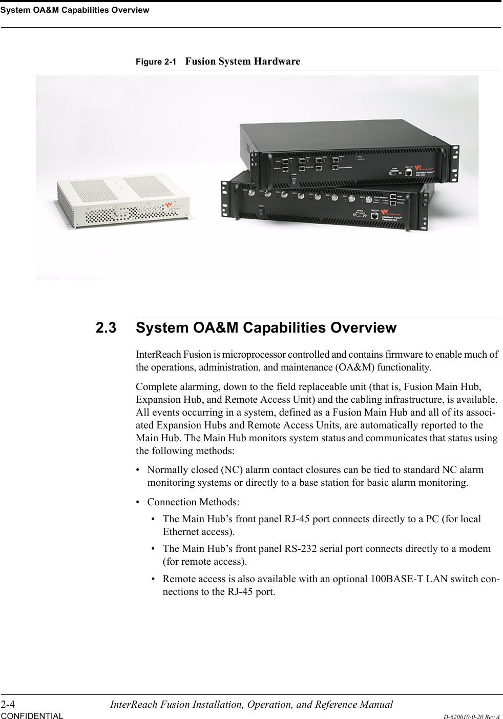 System OA&amp;M Capabilities Overview2-4 InterReach Fusion Installation, Operation, and Reference ManualCONFIDENTIALD-620610-0-20 Rev AFigure 2-1Fusion System Hardware2.3 System OA&amp;M Capabilities OverviewInterReach Fusion is microprocessor controlled and contains firmware to enable much of the operations, administration, and maintenance (OA&amp;M) functionality.Complete alarming, down to the field replaceable unit (that is, Fusion Main Hub, Expansion Hub, and Remote Access Unit) and the cabling infrastructure, is available. All events occurring in a system, defined as a Fusion Main Hub and all of its associ-ated Expansion Hubs and Remote Access Units, are automatically reported to the Main Hub. The Main Hub monitors system status and communicates that status using the following methods:• Normally closed (NC) alarm contact closures can be tied to standard NC alarm monitoring systems or directly to a base station for basic alarm monitoring.• Connection Methods:• The Main Hub’s front panel RJ-45 port connects directly to a PC (for local Ethernet access). • The Main Hub’s front panel RS-232 serial port connects directly to a modem (for remote access). • Remote access is also available with an optional 100BASE-T LAN switch con-nections to the RJ-45 port.