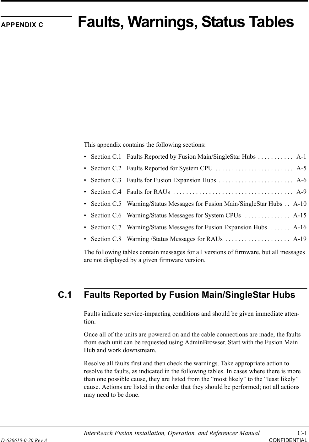 InterReach Fusion Installation, Operation, and Referencer Manual C-1D-620610-0-20 Rev ACONFIDENTIALAPPENDIX CFaults, Warnings, Status TablesThis appendix contains the following sections:• Section C.1   Faults Reported by Fusion Main/SingleStar Hubs  . . . . . . . . . . .   A-1• Section C.2   Faults Reported for System CPU  . . . . . . . . . . . . . . . . . . . . . . . .  A-5• Section C.3   Faults for Fusion Expansion Hubs  . . . . . . . . . . . . . . . . . . . . . . .  A-6• Section C.4   Faults for RAUs  . . . . . . . . . . . . . . . . . . . . . . . . . . . . . . . . . . . . .   A-9• Section C.5   Warning/Status Messages for Fusion Main/SingleStar Hubs . .  A-10• Section C.6   Warning/Status Messages for System CPUs   . . . . . . . . . . . . . .  A-15• Section C.7   Warning/Status Messages for Fusion Expansion Hubs   . . . . . .  A-16• Section C.8   Warning /Status Messages for RAUs  . . . . . . . . . . . . . . . . . . . .   A-19The following tables contain messages for all versions of firmware, but all messages are not displayed by a given firmware version.C.1 Faults Reported by Fusion Main/SingleStar HubsFaults indicate service-impacting conditions and should be given immediate atten-tion.Once all of the units are powered on and the cable connections are made, the faults from each unit can be requested using AdminBrowser. Start with the Fusion Main Hub and work downstream.Resolve all faults first and then check the warnings. Take appropriate action to resolve the faults, as indicated in the following tables. In cases where there is more than one possible cause, they are listed from the “most likely” to the “least likely” cause. Actions are listed in the order that they should be performed; not all actions may need to be done.