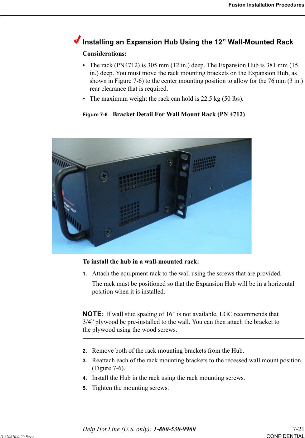 Help Hot Line (U.S. only): 1-800-530-9960 7-21D-620610-0-20 Rev ACONFIDENTIALFusion Installation ProceduresInstalling an Expansion Hub Using the 12” Wall-Mounted RackConsiderations:• The rack (PN4712) is 305 mm (12 in.) deep. The Expansion Hub is 381 mm (15 in.) deep. You must move the rack mounting brackets on the Expansion Hub, as shown in Figure 7-6) to the center mounting position to allow for the 76 mm (3 in.) rear clearance that is required.• The maximum weight the rack can hold is 22.5 kg (50 lbs).Figure 7-6Bracket Detail For Wall Mount Rack (PN 4712)To install the hub in a wall-mounted rack:1.Attach the equipment rack to the wall using the screws that are provided.The rack must be positioned so that the Expansion Hub will be in a horizontal position when it is installed.NOTE: If wall stud spacing of 16” is not available, LGC recommends that 3/4” plywood be pre-installed to the wall. You can then attach the bracket to the plywood using the wood screws.2.Remove both of the rack mounting brackets from the Hub.3.Reattach each of the rack mounting brackets to the recessed wall mount position (Figure 7-6).4.Install the Hub in the rack using the rack mounting screws.5.Tighten the mounting screws.