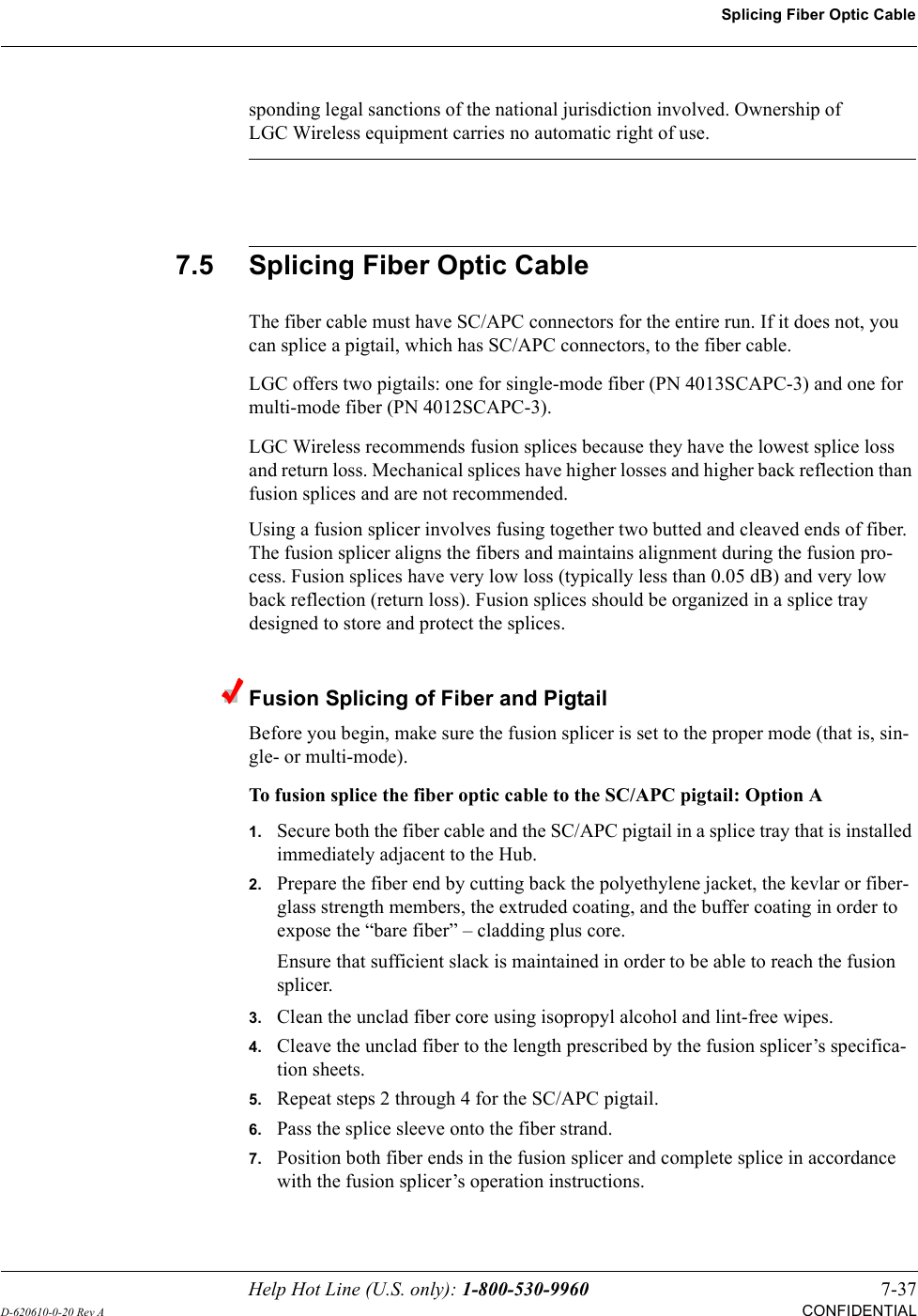 Help Hot Line (U.S. only): 1-800-530-9960 7-37D-620610-0-20 Rev ACONFIDENTIALSplicing Fiber Optic Cablesponding legal sanctions of the national jurisdiction involved. Ownership of LGC Wireless equipment carries no automatic right of use. 7.5 Splicing Fiber Optic CableThe fiber cable must have SC/APC connectors for the entire run. If it does not, you can splice a pigtail, which has SC/APC connectors, to the fiber cable.LGC offers two pigtails: one for single-mode fiber (PN 4013SCAPC-3) and one for multi-mode fiber (PN 4012SCAPC-3).LGC Wireless recommends fusion splices because they have the lowest splice loss and return loss. Mechanical splices have higher losses and higher back reflection than fusion splices and are not recommended.Using a fusion splicer involves fusing together two butted and cleaved ends of fiber. The fusion splicer aligns the fibers and maintains alignment during the fusion pro-cess. Fusion splices have very low loss (typically less than 0.05 dB) and very low back reflection (return loss). Fusion splices should be organized in a splice tray designed to store and protect the splices.Fusion Splicing of Fiber and PigtailBefore you begin, make sure the fusion splicer is set to the proper mode (that is, sin-gle- or multi-mode).To fusion splice the fiber optic cable to the SC/APC pigtail: Option A1.Secure both the fiber cable and the SC/APC pigtail in a splice tray that is installed immediately adjacent to the Hub.2.Prepare the fiber end by cutting back the polyethylene jacket, the kevlar or fiber-glass strength members, the extruded coating, and the buffer coating in order to expose the “bare fiber” – cladding plus core.Ensure that sufficient slack is maintained in order to be able to reach the fusion splicer.3.Clean the unclad fiber core using isopropyl alcohol and lint-free wipes.4.Cleave the unclad fiber to the length prescribed by the fusion splicer’s specifica-tion sheets.5.Repeat steps 2 through 4 for the SC/APC pigtail.6.Pass the splice sleeve onto the fiber strand.7.Position both fiber ends in the fusion splicer and complete splice in accordance with the fusion splicer’s operation instructions.