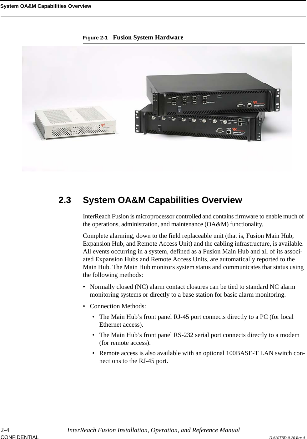 System OA&amp;M Capabilities Overview2-4 InterReach Fusion Installation, Operation, and Reference ManualCONFIDENTIAL D-620TBD-0-20 Rev AFigure 2-1 Fusion System Hardware2.3 System OA&amp;M Capabilities OverviewInterReach Fusion is microprocessor controlled and contains firmware to enable much of the operations, administration, and maintenance (OA&amp;M) functionality.Complete alarming, down to the field replaceable unit (that is, Fusion Main Hub, Expansion Hub, and Remote Access Unit) and the cabling infrastructure, is available. All events occurring in a system, defined as a Fusion Main Hub and all of its associ-ated Expansion Hubs and Remote Access Units, are automatically reported to the Main Hub. The Main Hub monitors system status and communicates that status using the following methods:• Normally closed (NC) alarm contact closures can be tied to standard NC alarm monitoring systems or directly to a base station for basic alarm monitoring.• Connection Methods:• The Main Hub’s front panel RJ-45 port connects directly to a PC (for local Ethernet access). • The Main Hub’s front panel RS-232 serial port connects directly to a modem (for remote access). • Remote access is also available with an optional 100BASE-T LAN switch con-nections to the RJ-45 port.