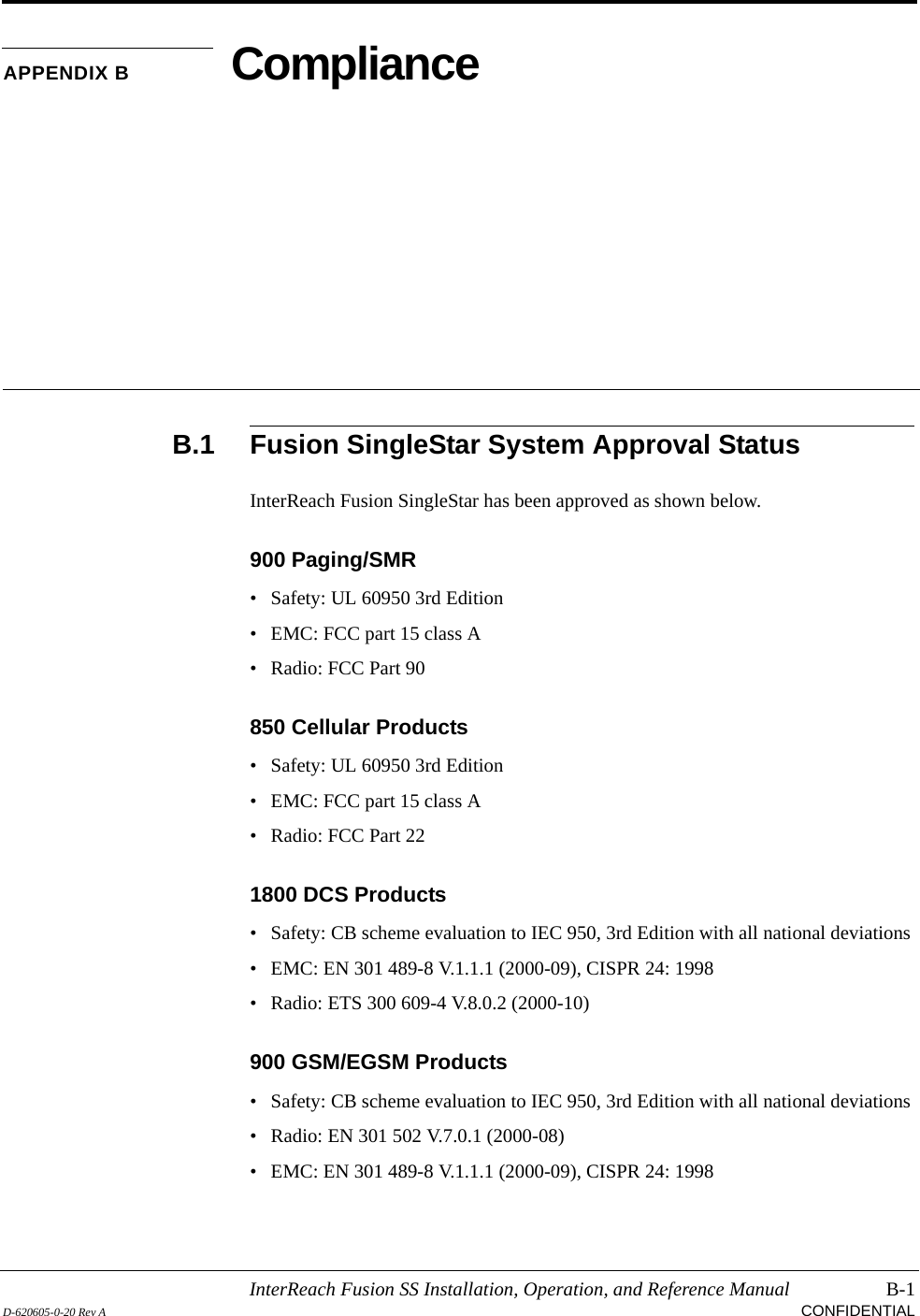 InterReach Fusion SS Installation, Operation, and Reference Manual B-1D-620605-0-20 Rev A CONFIDENTIALAPPENDIX B ComplianceB.1 Fusion SingleStar System Approval StatusInterReach Fusion SingleStar has been approved as shown below.900 Paging/SMR• Safety: UL 60950 3rd Edition• EMC: FCC part 15 class A• Radio: FCC Part 90850 Cellular Products• Safety: UL 60950 3rd Edition• EMC: FCC part 15 class A• Radio: FCC Part 221800 DCS Products• Safety: CB scheme evaluation to IEC 950, 3rd Edition with all national deviations• EMC: EN 301 489-8 V.1.1.1 (2000-09), CISPR 24: 1998• Radio: ETS 300 609-4 V.8.0.2 (2000-10)900 GSM/EGSM Products• Safety: CB scheme evaluation to IEC 950, 3rd Edition with all national deviations• Radio: EN 301 502 V.7.0.1 (2000-08)• EMC: EN 301 489-8 V.1.1.1 (2000-09), CISPR 24: 1998
