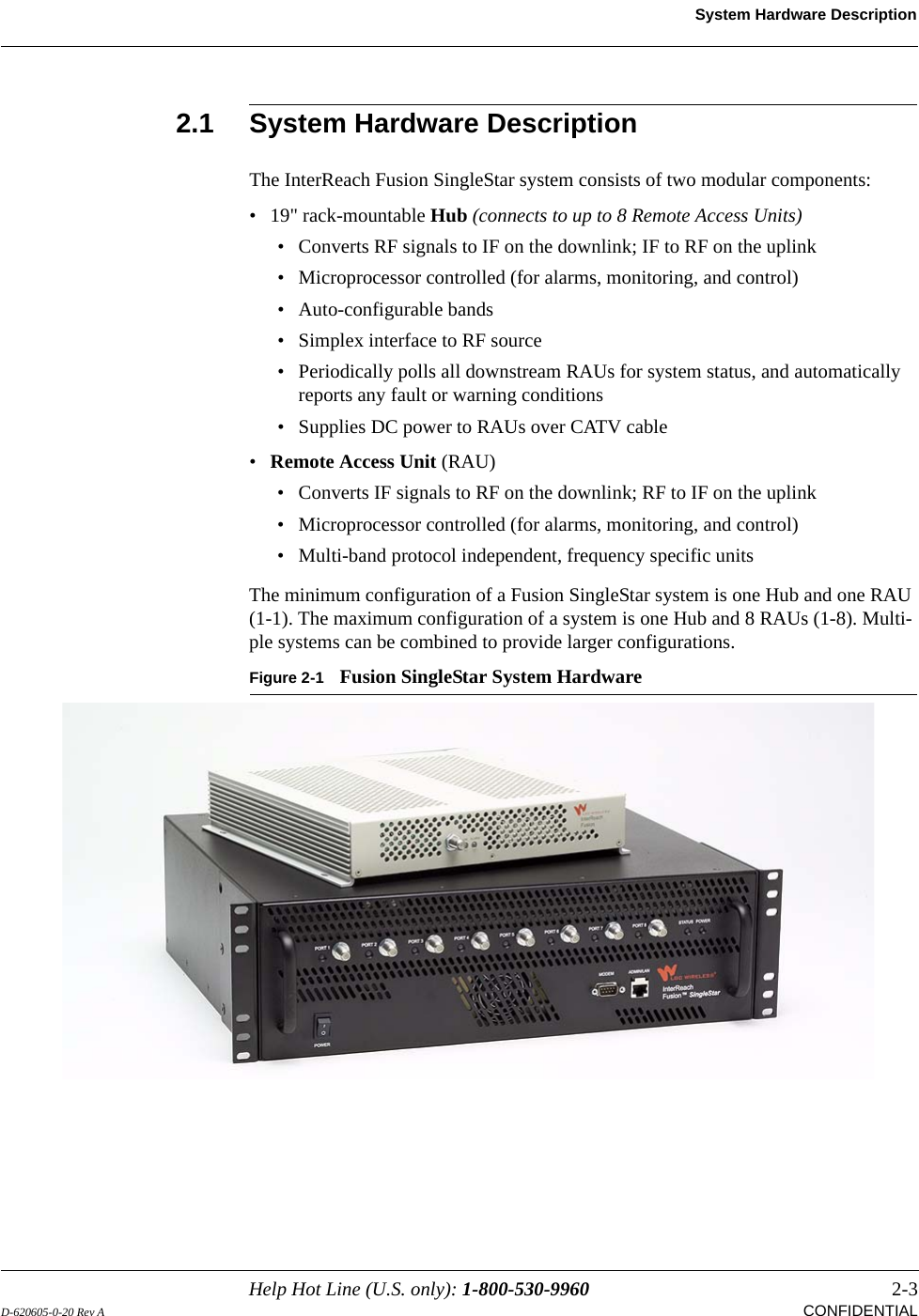 Help Hot Line (U.S. only): 1-800-530-9960 2-3D-620605-0-20 Rev A CONFIDENTIALSystem Hardware Description2.1 System Hardware DescriptionThe InterReach Fusion SingleStar system consists of two modular components:• 19&quot; rack-mountable Hub (connects to up to 8 Remote Access Units)• Converts RF signals to IF on the downlink; IF to RF on the uplink• Microprocessor controlled (for alarms, monitoring, and control)• Auto-configurable bands• Simplex interface to RF source• Periodically polls all downstream RAUs for system status, and automatically reports any fault or warning conditions• Supplies DC power to RAUs over CATV cable•Remote Access Unit (RAU)• Converts IF signals to RF on the downlink; RF to IF on the uplink• Microprocessor controlled (for alarms, monitoring, and control)• Multi-band protocol independent, frequency specific unitsThe minimum configuration of a Fusion SingleStar system is one Hub and one RAU (1-1). The maximum configuration of a system is one Hub and 8 RAUs (1-8). Multi-ple systems can be combined to provide larger configurations.Figure 2-1 Fusion SingleStar System Hardware