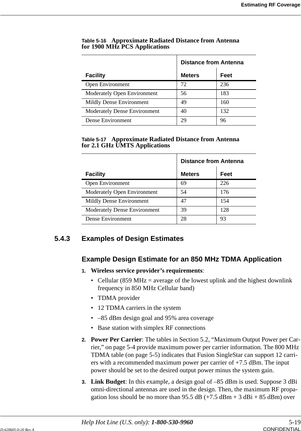 Help Hot Line (U.S. only): 1-800-530-9960 5-19D-620605-0-20 Rev A CONFIDENTIALEstimating RF Coverage5.4.3 Examples of Design EstimatesExample Design Estimate for an 850 MHz TDMA Application1. Wireless service provider’s requirements:• Cellular (859 MHz = average of the lowest uplink and the highest downlink frequency in 850 MHz Cellular band)•TDMA provider• 12 TDMA carriers in the system• –85 dBm design goal and 95% area coverage• Base station with simplex RF connections2. Power Per Carrier: The tables in Section 5.2, “Maximum Output Power per Car-rier,” on page 5-4 provide maximum power per carrier information. The 800 MHz TDMA table (on page 5-5) indicates that Fusion SingleStar can support 12 carri-ers with a recommended maximum power per carrier of +7.5 dBm. The input power should be set to the desired output power minus the system gain.3. Link Budget: In this example, a design goal of –85 dBm is used. Suppose 3 dBi omni-directional antennas are used in the design. Then, the maximum RF propa-gation loss should be no more than 95.5 dB (+7.5 dBm + 3 dBi + 85 dBm) over Table 5-16 Approximate Radiated Distance from Antenna for 1900 MHz PCS ApplicationsFacilityDistance from AntennaMeters FeetOpen Environment 72 236Moderately Open Environment 56 183Mildly Dense Environment 49 160Moderately Dense Environment 40 132Dense Environment 29 96Table 5-17 Approximate Radiated Distance from Antenna for 2.1 GHz UMTS ApplicationsFacilityDistance from AntennaMeters FeetOpen Environment 69 226Moderately Open Environment 54 176Mildly Dense Environment 47 154Moderately Dense Environment 39 128Dense Environment 28 93