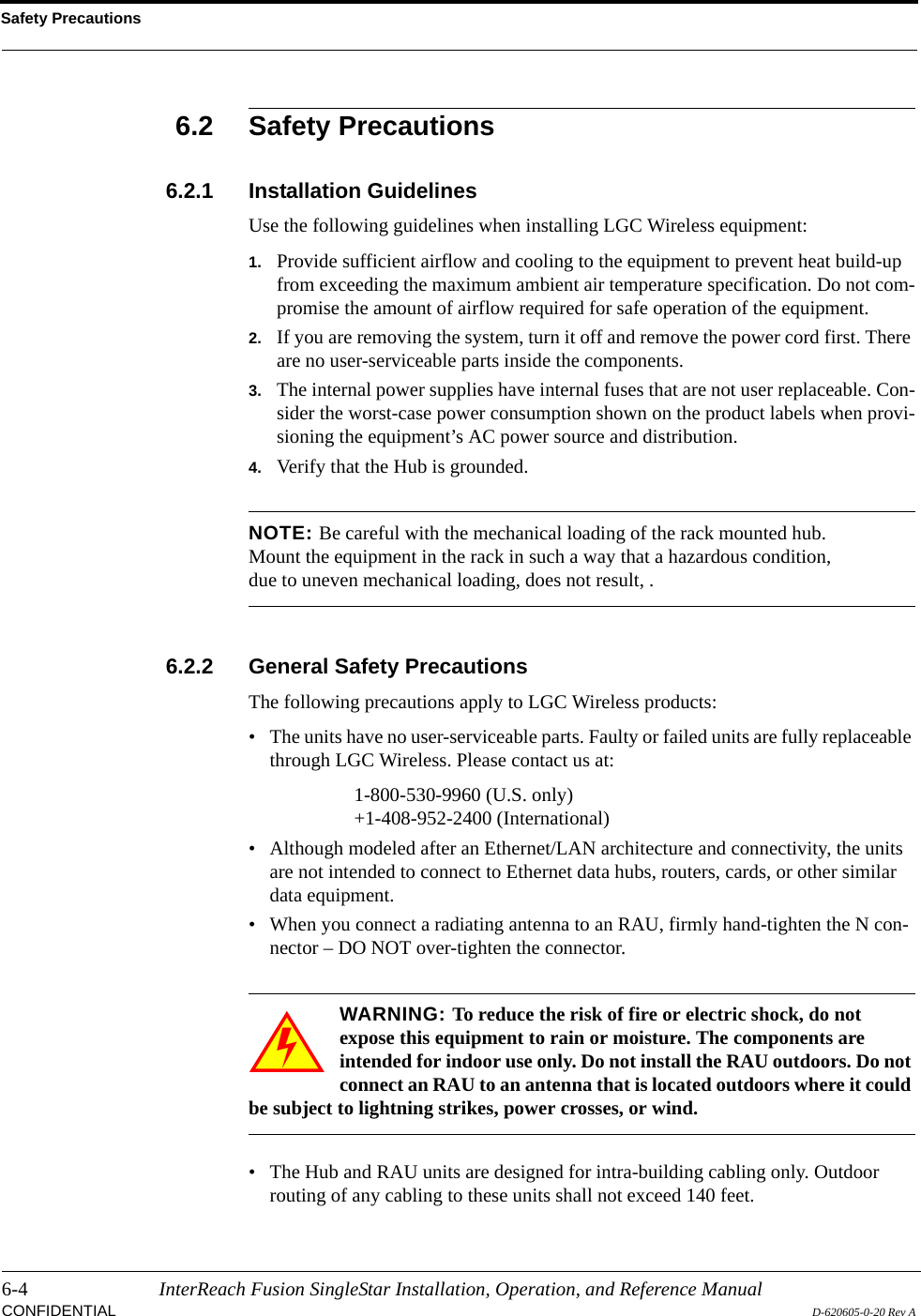Safety Precautions6-4 InterReach Fusion SingleStar Installation, Operation, and Reference ManualCONFIDENTIAL D-620605-0-20 Rev A6.2 Safety Precautions6.2.1 Installation GuidelinesUse the following guidelines when installing LGC Wireless equipment:1. Provide sufficient airflow and cooling to the equipment to prevent heat build-up from exceeding the maximum ambient air temperature specification. Do not com-promise the amount of airflow required for safe operation of the equipment.2. If you are removing the system, turn it off and remove the power cord first. There are no user-serviceable parts inside the components.3. The internal power supplies have internal fuses that are not user replaceable. Con-sider the worst-case power consumption shown on the product labels when provi-sioning the equipment’s AC power source and distribution.4. Verify that the Hub is grounded.NOTE: Be careful with the mechanical loading of the rack mounted hub. Mount the equipment in the rack in such a way that a hazardous condition, due to uneven mechanical loading, does not result, .6.2.2 General Safety PrecautionsThe following precautions apply to LGC Wireless products:• The units have no user-serviceable parts. Faulty or failed units are fully replaceable through LGC Wireless. Please contact us at:1-800-530-9960 (U.S. only)+1-408-952-2400 (International)• Although modeled after an Ethernet/LAN architecture and connectivity, the units are not intended to connect to Ethernet data hubs, routers, cards, or other similar data equipment.• When you connect a radiating antenna to an RAU, firmly hand-tighten the N con-nector – DO NOT over-tighten the connector.WARNING: To reduce the risk of fire or electric shock, do not expose this equipment to rain or moisture. The components are intended for indoor use only. Do not install the RAU outdoors. Do not connect an RAU to an antenna that is located outdoors where it could be subject to lightning strikes, power crosses, or wind.• The Hub and RAU units are designed for intra-building cabling only. Outdoor routing of any cabling to these units shall not exceed 140 feet.
