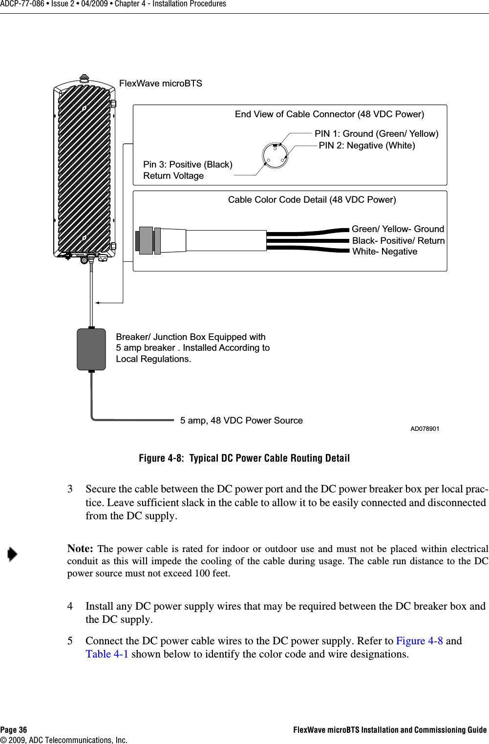 Page 36 FlexWave microBTS Installation and Commissioning Guide © 2009, ADC Telecommunications, Inc.ADCP-77-086 • Issue 2 • 04/2009 • Chapter 4 - Installation Procedures3 Secure the cable between the DC power port and the DC power breaker box per local prac-tice. Leave sufficient slack in the cable to allow it to be easily connected and disconnected from the DC supply. 4 Install any DC power supply wires that may be required between the DC breaker box and the DC supply. 5 Connect the DC power cable wires to the DC power supply. Refer to Figure 4-8 and Table 4-1 shown below to identify the color code and wire designations. Figure 4-8:  Typical DC Power Cable Routing DetailNote: The power cable is rated for indoor or outdoor use and must not be placed within electrical conduit as this will impede the cooling of the cable during usage. The cable run distance to the DC power source must not exceed 100 feet. FlexWave microBTS AD078901End View of Cable Connector (48 VDC Power)PIN 1: Ground (Green/ Yellow)PIN 2: Negative (White)Pin 3: Positive (Black)Return Voltage5 amp, 48 VDC Power SourceBreaker/ Junction Box Equipped with 5 amp breaker . Installed According toLocal Regulations.White- NegativeBlack- Positive/ ReturnGreen/ Yellow- GroundCable Color Code Detail (48 VDC Power)