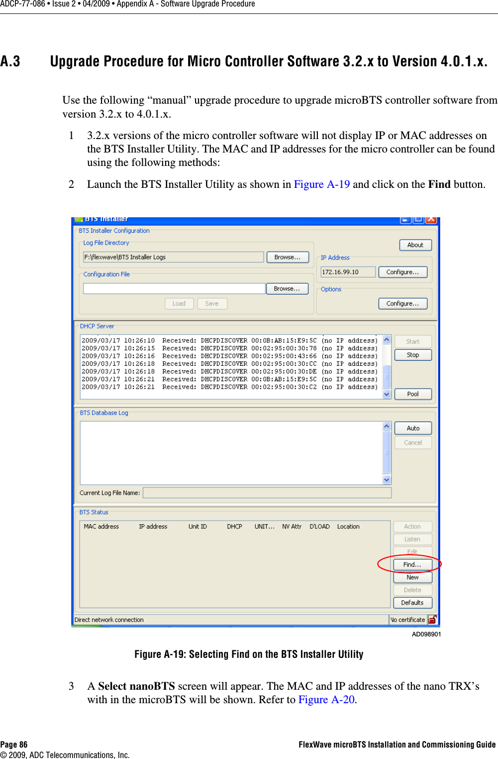 Page 86 FlexWave microBTS Installation and Commissioning Guide © 2009, ADC Telecommunications, Inc.ADCP-77-086 • Issue 2 • 04/2009 • Appendix A - Software Upgrade ProcedureA.3 Upgrade Procedure for Micro Controller Software 3.2.x to Version 4.0.1.x.Use the following “manual” upgrade procedure to upgrade microBTS controller software from version 3.2.x to 4.0.1.x.1 3.2.x versions of the micro controller software will not display IP or MAC addresses on the BTS Installer Utility. The MAC and IP addresses for the micro controller can be found using the following methods:2 Launch the BTS Installer Utility as shown in Figure A-19 and click on the Find button.3A Select nanoBTS screen will appear. The MAC and IP addresses of the nano TRX’s with in the microBTS will be shown. Refer to Figure A-20. Figure A-19: Selecting Find on the BTS Installer UtilityAD098901