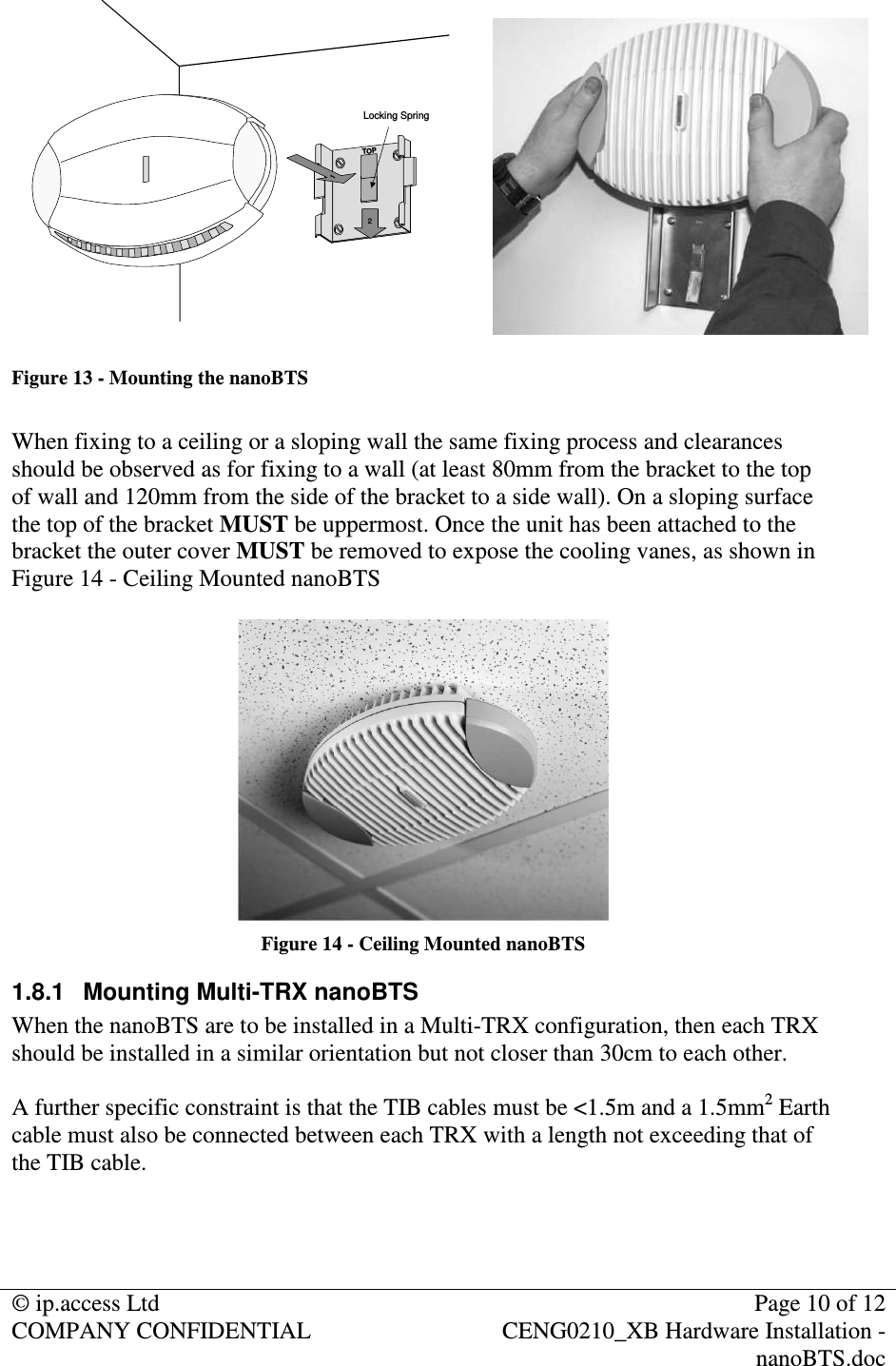 © ip.access Ltd  Page 10 of 12 COMPANY CONFIDENTIAL  CENG0210_XB Hardware Installation - nanoBTS.doc   2Locking Spring1TOP Figure 13 - Mounting the nanoBTS  When fixing to a ceiling or a sloping wall the same fixing process and clearances should be observed as for fixing to a wall (at least 80mm from the bracket to the top of wall and 120mm from the side of the bracket to a side wall). On a sloping surface the top of the bracket MUST be uppermost. Once the unit has been attached to the bracket the outer cover MUST be removed to expose the cooling vanes, as shown in Figure 14 - Ceiling Mounted nanoBTS   Figure 14 - Ceiling Mounted nanoBTS 1.8.1  Mounting Multi-TRX nanoBTS When the nanoBTS are to be installed in a Multi-TRX configuration, then each TRX should be installed in a similar orientation but not closer than 30cm to each other.  A further specific constraint is that the TIB cables must be &lt;1.5m and a 1.5mm2 Earth cable must also be connected between each TRX with a length not exceeding that of the TIB cable.   