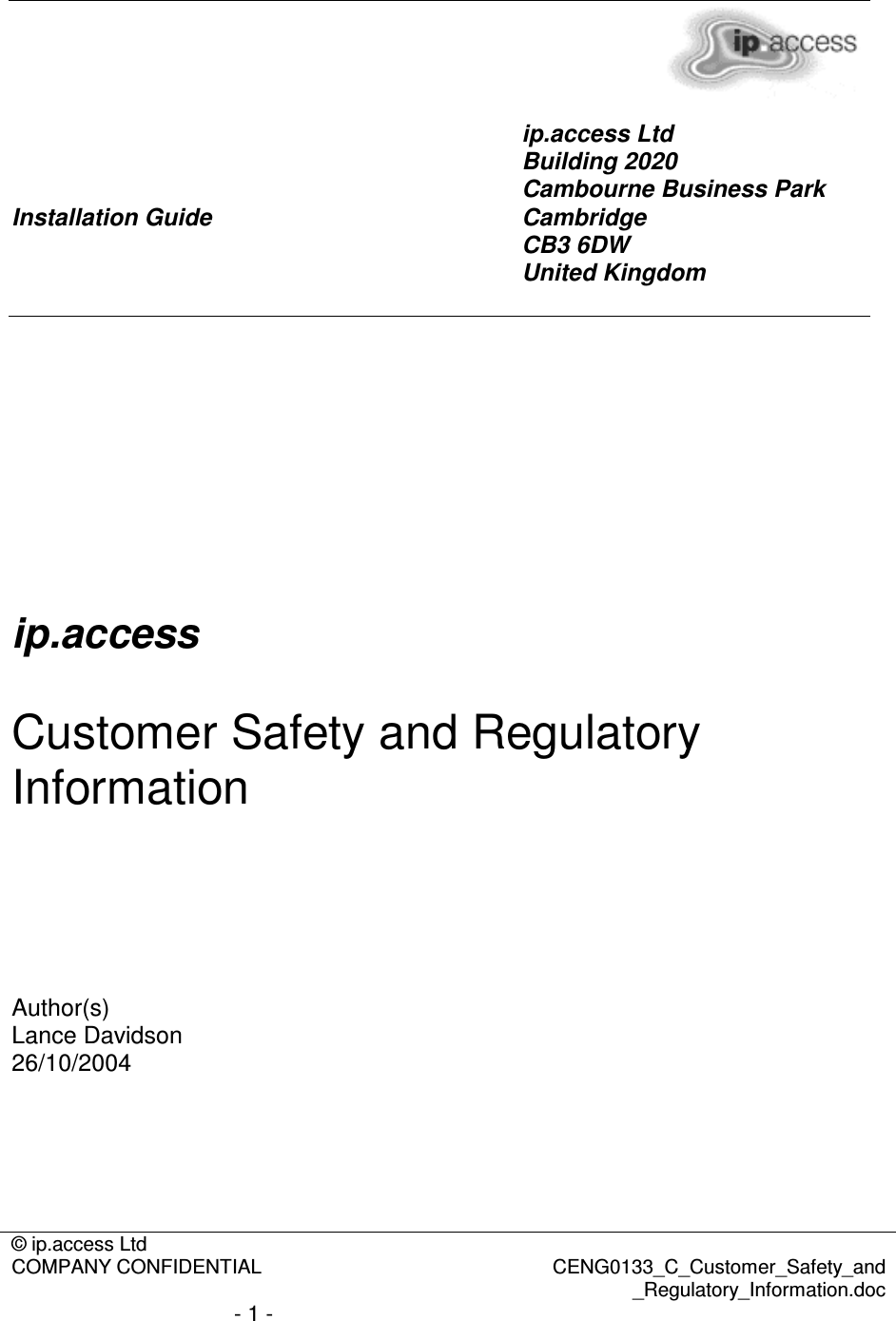 © ip.access Ltd  COMPANY CONFIDENTIAL  CENG0133_C_Customer_Safety_and _Regulatory_Information.doc - 1 -        Installation Guide ip.access Ltd Building 2020 Cambourne Business Park Cambridge CB3 6DW United Kingdom        ip.access  Customer Safety and Regulatory Information      Author(s) Lance Davidson 26/10/2004      