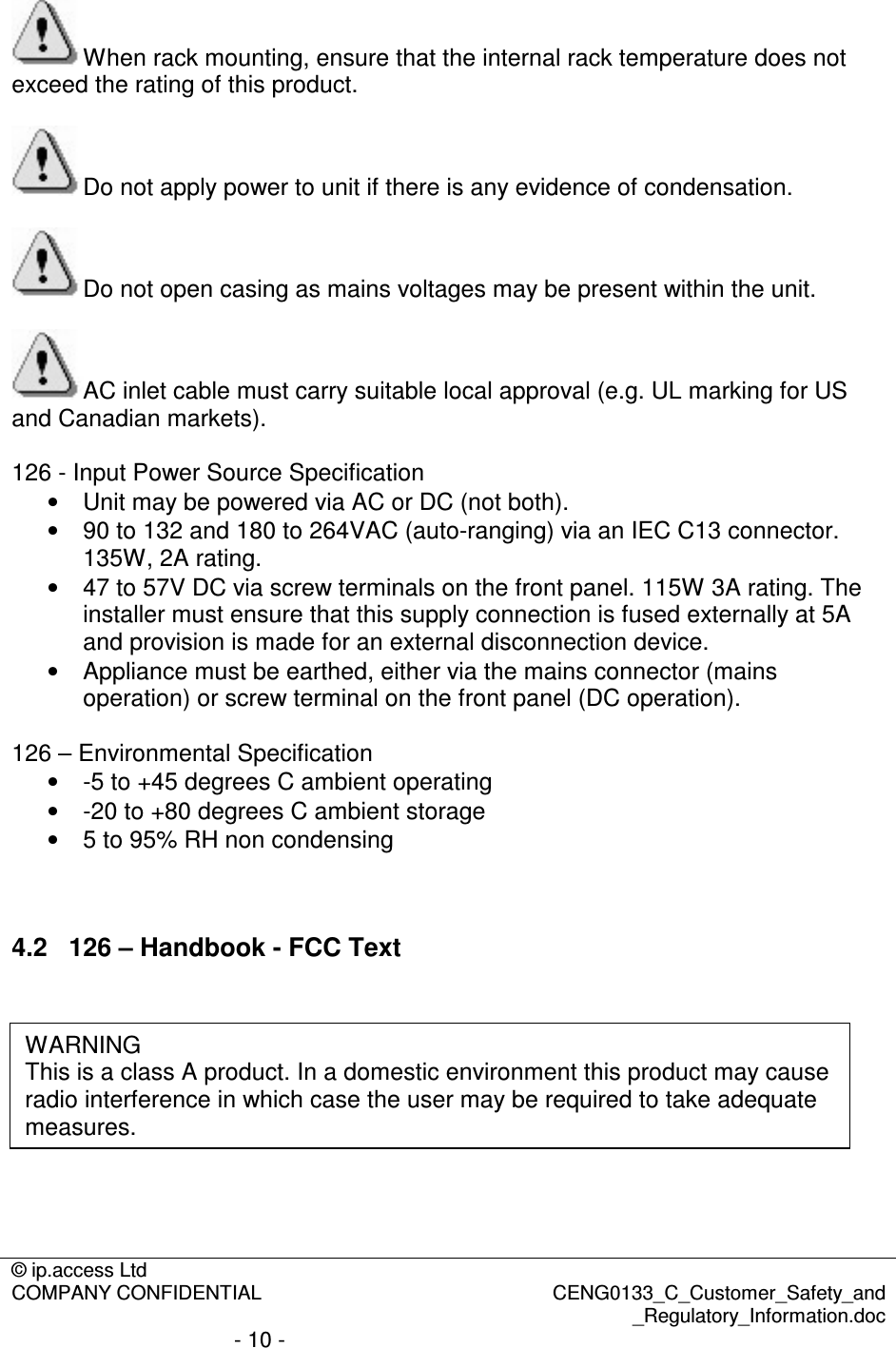 © ip.access Ltd  COMPANY CONFIDENTIAL  CENG0133_C_Customer_Safety_and _Regulatory_Information.doc - 10 -  When rack mounting, ensure that the internal rack temperature does not exceed the rating of this product.  Do not apply power to unit if there is any evidence of condensation.  Do not open casing as mains voltages may be present within the unit.  AC inlet cable must carry suitable local approval (e.g. UL marking for US and Canadian markets).  126 - Input Power Source Specification •  Unit may be powered via AC or DC (not both). •  90 to 132 and 180 to 264VAC (auto-ranging) via an IEC C13 connector. 135W, 2A rating. •  47 to 57V DC via screw terminals on the front panel. 115W 3A rating. The installer must ensure that this supply connection is fused externally at 5A and provision is made for an external disconnection device. •  Appliance must be earthed, either via the mains connector (mains operation) or screw terminal on the front panel (DC operation).  126 – Environmental Specification •  -5 to +45 degrees C ambient operating •  -20 to +80 degrees C ambient storage •  5 to 95% RH non condensing   4.2  126 – Handbook - FCC Text         WARNING This is a class A product. In a domestic environment this product may cause radio interference in which case the user may be required to take adequate measures. 