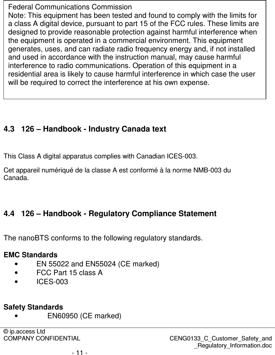 © ip.access Ltd  COMPANY CONFIDENTIAL  CENG0133_C_Customer_Safety_and _Regulatory_Information.doc - 11 -                       4.3  126 – Handbook - Industry Canada text  This Class A digital apparatus complies with Canadian ICES-003. Cet appareil numériqué de la classe A est conformé à la norme NMB-003 du Canada.   4.4  126 – Handbook - Regulatory Compliance Statement  The nanoBTS conforms to the following regulatory standards.  EMC Standards •  EN 55022 and EN55024 (CE marked) •  FCC Part 15 class A •  ICES-003   Safety Standards •  EN60950 (CE marked) Federal Communications Commission Note: This equipment has been tested and found to comply with the limits for a class A digital device, pursuant to part 15 of the FCC rules. These limits are designed to provide reasonable protection against harmful interference when the equipment is operated in a commercial environment. This equipment generates, uses, and can radiate radio frequency energy and, if not installed and used in accordance with the instruction manual, may cause harmful interference to radio communications. Operation of this equipment in a residential area is likely to cause harmful interference in which case the user will be required to correct the interference at his own expense. 