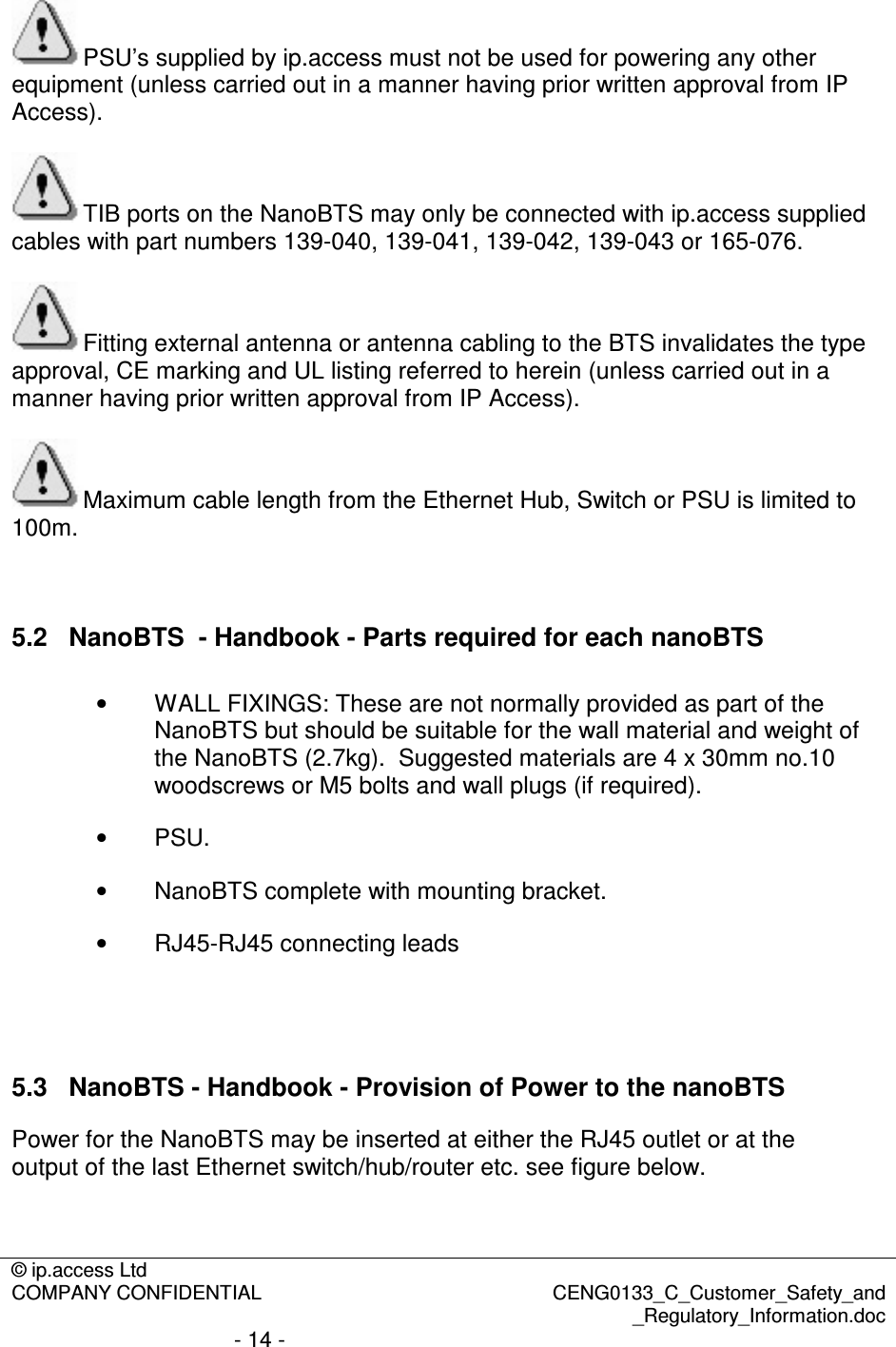 © ip.access Ltd  COMPANY CONFIDENTIAL  CENG0133_C_Customer_Safety_and _Regulatory_Information.doc - 14 -  PSU’s supplied by ip.access must not be used for powering any other equipment (unless carried out in a manner having prior written approval from IP Access).  TIB ports on the NanoBTS may only be connected with ip.access supplied cables with part numbers 139-040, 139-041, 139-042, 139-043 or 165-076.  Fitting external antenna or antenna cabling to the BTS invalidates the type approval, CE marking and UL listing referred to herein (unless carried out in a manner having prior written approval from IP Access).  Maximum cable length from the Ethernet Hub, Switch or PSU is limited to 100m.  5.2  NanoBTS  - Handbook - Parts required for each nanoBTS •  WALL FIXINGS: These are not normally provided as part of the NanoBTS but should be suitable for the wall material and weight of the NanoBTS (2.7kg).  Suggested materials are 4 x 30mm no.10 woodscrews or M5 bolts and wall plugs (if required).  •  PSU. •  NanoBTS complete with mounting bracket. •  RJ45-RJ45 connecting leads   5.3  NanoBTS - Handbook - Provision of Power to the nanoBTS Power for the NanoBTS may be inserted at either the RJ45 outlet or at the output of the last Ethernet switch/hub/router etc. see figure below. 