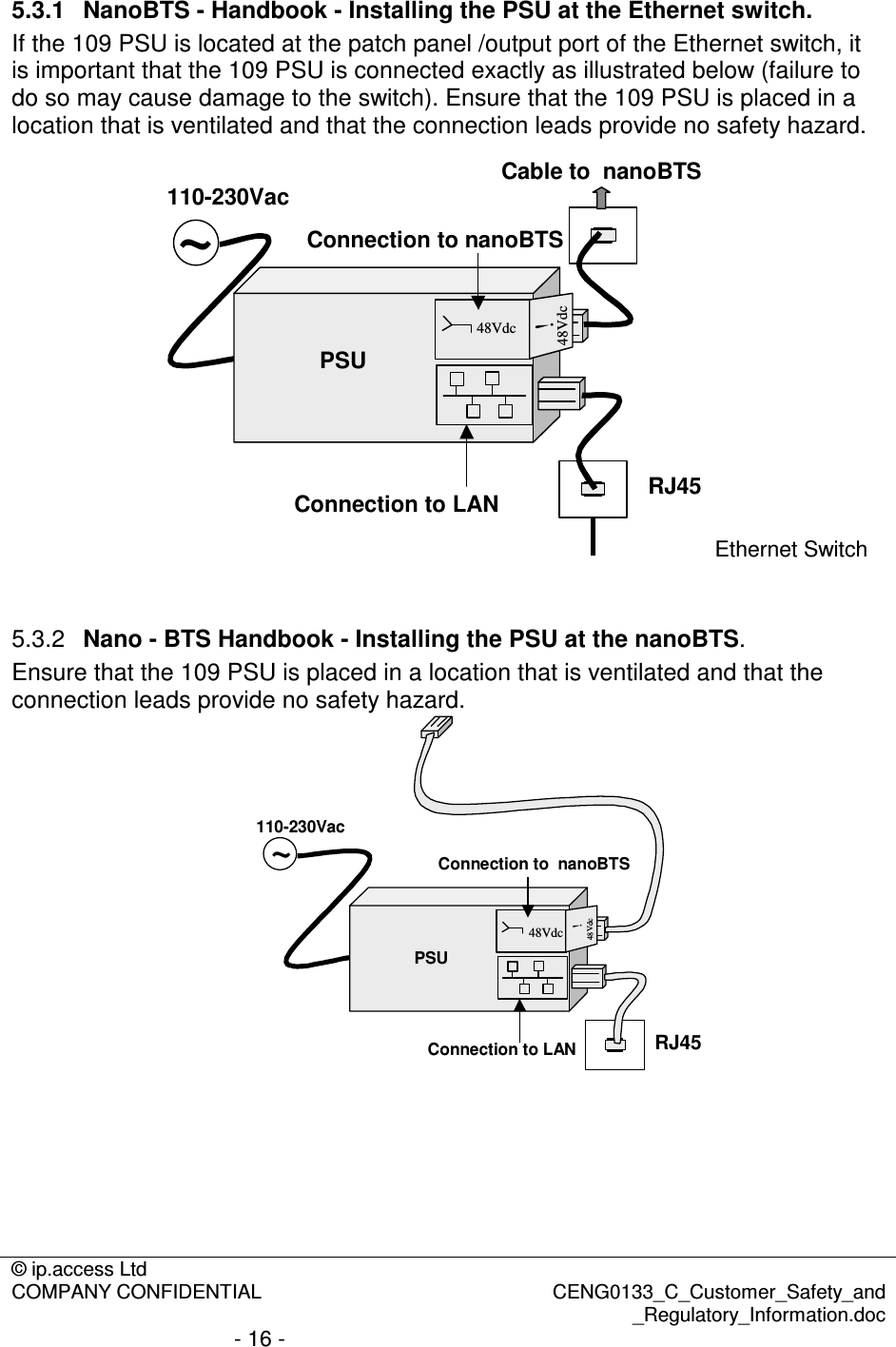 © ip.access Ltd  COMPANY CONFIDENTIAL  CENG0133_C_Customer_Safety_and _Regulatory_Information.doc - 16 -  5.3.1  NanoBTS - Handbook - Installing the PSU at the Ethernet switch. If the 109 PSU is located at the patch panel /output port of the Ethernet switch, it is important that the 109 PSU is connected exactly as illustrated below (failure to do so may cause damage to the switch). Ensure that the 109 PSU is placed in a location that is ventilated and that the connection leads provide no safety hazard. ~PSU48Vdc48Vdc!110-230VacRJ45Connection to LANConnection to nanoBTSCable to  nanoBTSEthernet Switch  5.3.2  Nano - BTS Handbook - Installing the PSU at the nanoBTS. Ensure that the 109 PSU is placed in a location that is ventilated and that the connection leads provide no safety hazard. RJ45Connection to LAN~PSU48Vdc48Vdc!110-230VacConnection to  nanoBTS      
