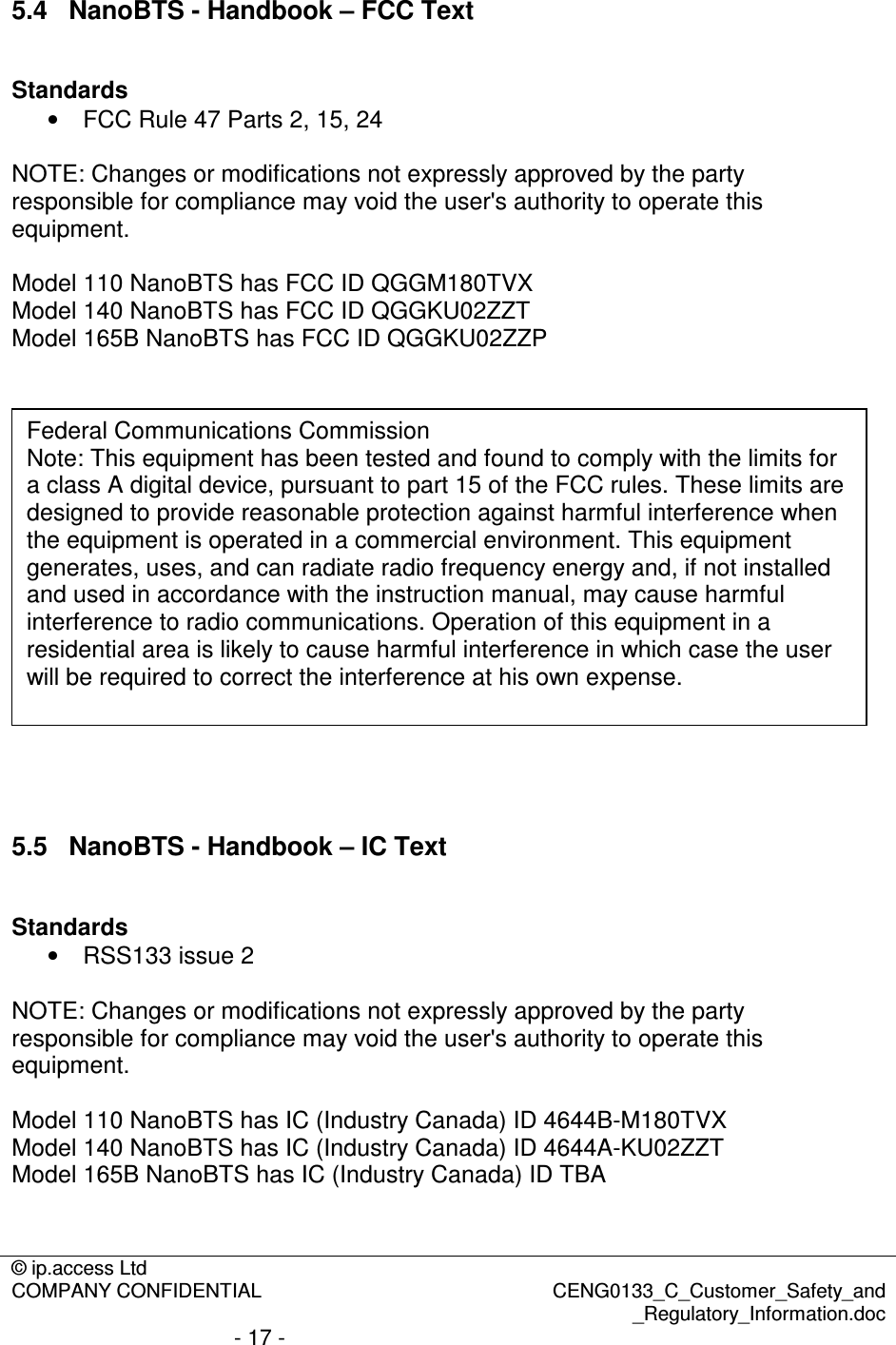 © ip.access Ltd  COMPANY CONFIDENTIAL  CENG0133_C_Customer_Safety_and _Regulatory_Information.doc - 17 -  5.4  NanoBTS - Handbook – FCC Text  Standards •  FCC Rule 47 Parts 2, 15, 24  NOTE: Changes or modifications not expressly approved by the party responsible for compliance may void the user&apos;s authority to operate this equipment.  Model 110 NanoBTS has FCC ID QGGM180TVX Model 140 NanoBTS has FCC ID QGGKU02ZZT Model 165B NanoBTS has FCC ID QGGKU02ZZP      5.5  NanoBTS - Handbook – IC Text  Standards •  RSS133 issue 2  NOTE: Changes or modifications not expressly approved by the party responsible for compliance may void the user&apos;s authority to operate this equipment.  Model 110 NanoBTS has IC (Industry Canada) ID 4644B-M180TVX Model 140 NanoBTS has IC (Industry Canada) ID 4644A-KU02ZZT Model 165B NanoBTS has IC (Industry Canada) ID TBA   Federal Communications Commission Note: This equipment has been tested and found to comply with the limits for a class A digital device, pursuant to part 15 of the FCC rules. These limits are designed to provide reasonable protection against harmful interference when the equipment is operated in a commercial environment. This equipment generates, uses, and can radiate radio frequency energy and, if not installed and used in accordance with the instruction manual, may cause harmful interference to radio communications. Operation of this equipment in a residential area is likely to cause harmful interference in which case the user will be required to correct the interference at his own expense. 