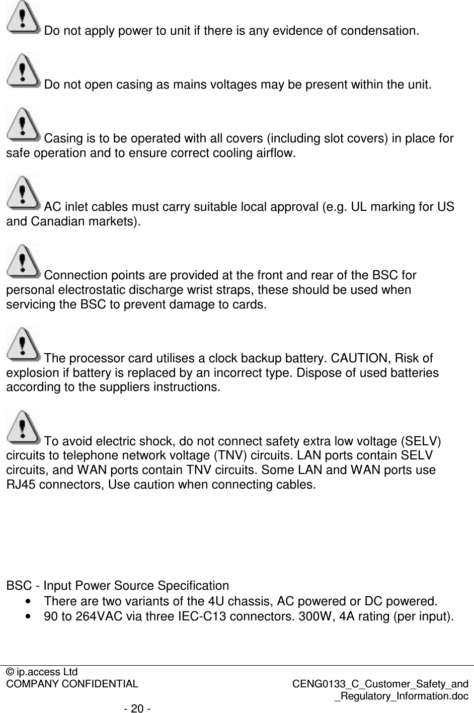 © ip.access Ltd  COMPANY CONFIDENTIAL  CENG0133_C_Customer_Safety_and _Regulatory_Information.doc - 20 -  Do not apply power to unit if there is any evidence of condensation.  Do not open casing as mains voltages may be present within the unit.  Casing is to be operated with all covers (including slot covers) in place for safe operation and to ensure correct cooling airflow.  AC inlet cables must carry suitable local approval (e.g. UL marking for US and Canadian markets).  Connection points are provided at the front and rear of the BSC for personal electrostatic discharge wrist straps, these should be used when servicing the BSC to prevent damage to cards.  The processor card utilises a clock backup battery. CAUTION, Risk of explosion if battery is replaced by an incorrect type. Dispose of used batteries according to the suppliers instructions.  To avoid electric shock, do not connect safety extra low voltage (SELV) circuits to telephone network voltage (TNV) circuits. LAN ports contain SELV circuits, and WAN ports contain TNV circuits. Some LAN and WAN ports use RJ45 connectors, Use caution when connecting cables.       BSC - Input Power Source Specification •  There are two variants of the 4U chassis, AC powered or DC powered. •  90 to 264VAC via three IEC-C13 connectors. 300W, 4A rating (per input). 