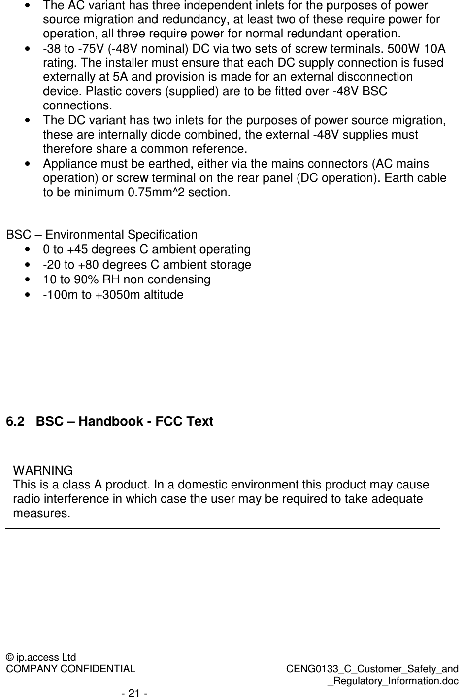 © ip.access Ltd  COMPANY CONFIDENTIAL  CENG0133_C_Customer_Safety_and _Regulatory_Information.doc - 21 -  •  The AC variant has three independent inlets for the purposes of power source migration and redundancy, at least two of these require power for operation, all three require power for normal redundant operation. •  -38 to -75V (-48V nominal) DC via two sets of screw terminals. 500W 10A rating. The installer must ensure that each DC supply connection is fused externally at 5A and provision is made for an external disconnection device. Plastic covers (supplied) are to be fitted over -48V BSC connections. •  The DC variant has two inlets for the purposes of power source migration, these are internally diode combined, the external -48V supplies must therefore share a common reference. •  Appliance must be earthed, either via the mains connectors (AC mains operation) or screw terminal on the rear panel (DC operation). Earth cable to be minimum 0.75mm^2 section.   BSC – Environmental Specification •  0 to +45 degrees C ambient operating •  -20 to +80 degrees C ambient storage •  10 to 90% RH non condensing •  -100m to +3050m altitude        6.2  BSC – Handbook - FCC Text         WARNING This is a class A product. In a domestic environment this product may cause radio interference in which case the user may be required to take adequate measures. 