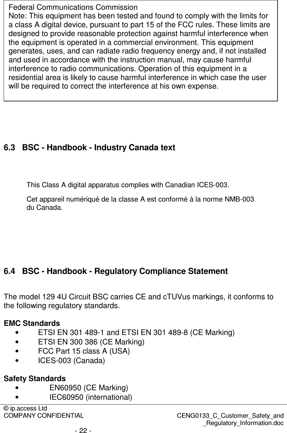 © ip.access Ltd  COMPANY CONFIDENTIAL  CENG0133_C_Customer_Safety_and _Regulatory_Information.doc - 22 -    6.3  BSC - Handbook - Industry Canada text   This Class A digital apparatus complies with Canadian ICES-003. Cet appareil numériqué de la classe A est conformé à la norme NMB-003 du Canada.      6.4  BSC - Handbook - Regulatory Compliance Statement  The model 129 4U Circuit BSC carries CE and cTUVus markings, it conforms to the following regulatory standards.  EMC Standards •  ETSI EN 301 489-1 and ETSI EN 301 489-8 (CE Marking) •  ETSI EN 300 386 (CE Marking) •  FCC Part 15 class A (USA) •  ICES-003 (Canada)  Safety Standards •  EN60950 (CE Marking) •  IEC60950 (international) Federal Communications Commission Note: This equipment has been tested and found to comply with the limits for a class A digital device, pursuant to part 15 of the FCC rules. These limits are designed to provide reasonable protection against harmful interference when the equipment is operated in a commercial environment. This equipment generates, uses, and can radiate radio frequency energy and, if not installed and used in accordance with the instruction manual, may cause harmful interference to radio communications. Operation of this equipment in a residential area is likely to cause harmful interference in which case the user will be required to correct the interference at his own expense. 