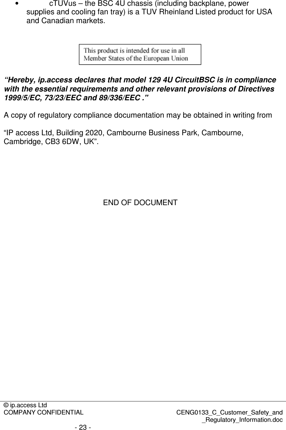 © ip.access Ltd  COMPANY CONFIDENTIAL  CENG0133_C_Customer_Safety_and _Regulatory_Information.doc - 23 -  •  cTUVus – the BSC 4U chassis (including backplane, power supplies and cooling fan tray) is a TUV Rheinland Listed product for USA and Canadian markets.     “Hereby, ip.access declares that model 129 4U CircuitBSC is in compliance with the essential requirements and other relevant provisions of Directives 1999/5/EC, 73/23/EEC and 89/336/EEC .&quot;  A copy of regulatory compliance documentation may be obtained in writing from  “IP access Ltd, Building 2020, Cambourne Business Park, Cambourne, Cambridge, CB3 6DW, UK”.       END OF DOCUMENT 