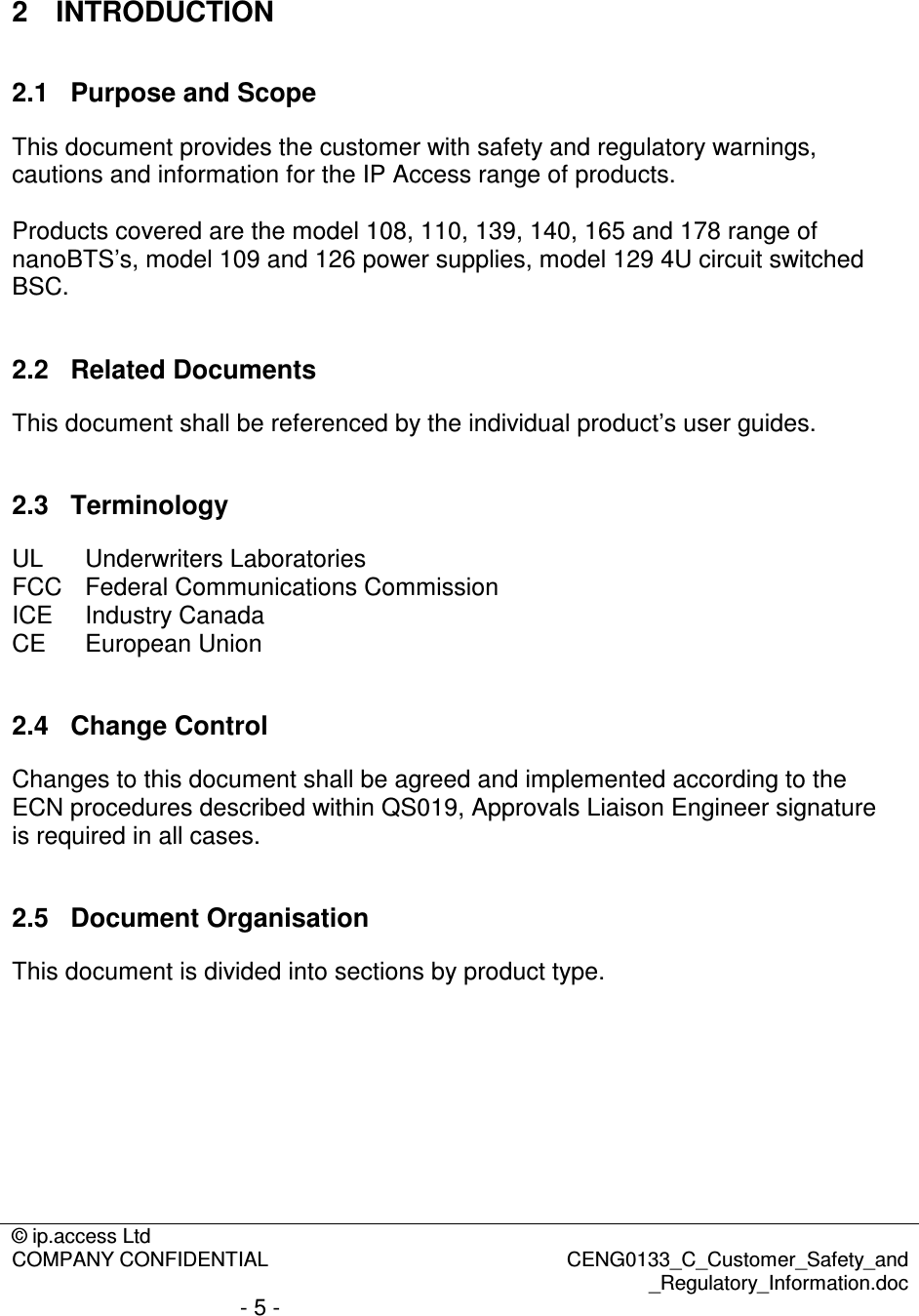 © ip.access Ltd  COMPANY CONFIDENTIAL  CENG0133_C_Customer_Safety_and _Regulatory_Information.doc - 5 -   2  INTRODUCTION 2.1  Purpose and Scope This document provides the customer with safety and regulatory warnings, cautions and information for the IP Access range of products.  Products covered are the model 108, 110, 139, 140, 165 and 178 range of nanoBTS’s, model 109 and 126 power supplies, model 129 4U circuit switched BSC.  2.2  Related Documents This document shall be referenced by the individual product’s user guides.  2.3  Terminology UL   Underwriters Laboratories  FCC  Federal Communications Commission ICE  Industry Canada CE  European Union  2.4  Change Control Changes to this document shall be agreed and implemented according to the ECN procedures described within QS019, Approvals Liaison Engineer signature is required in all cases.   2.5  Document Organisation This document is divided into sections by product type. 