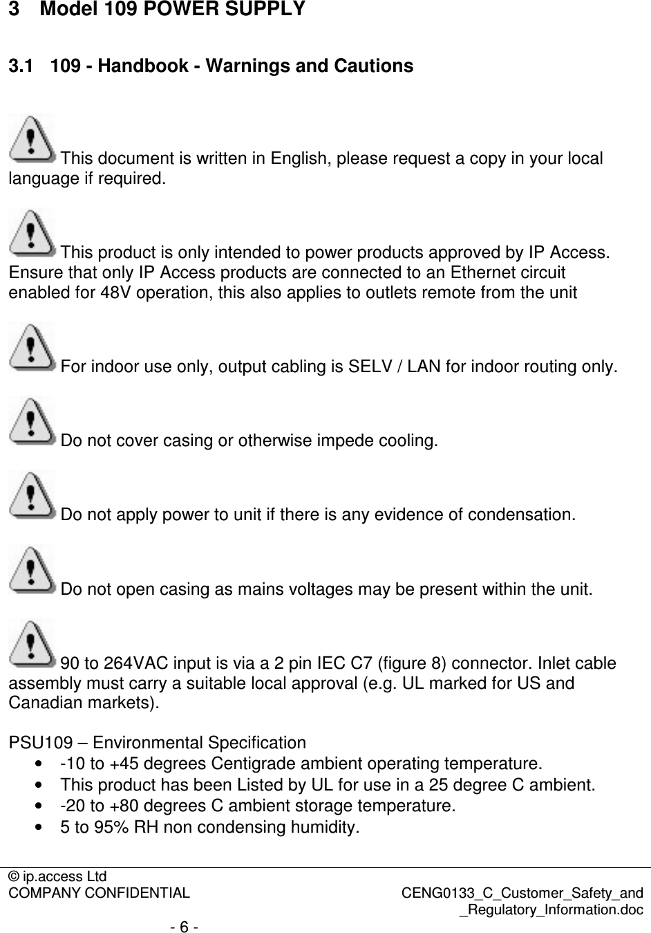 © ip.access Ltd  COMPANY CONFIDENTIAL  CENG0133_C_Customer_Safety_and _Regulatory_Information.doc - 6 -   3  Model 109 POWER SUPPLY 3.1  109 - Handbook - Warnings and Cautions  This document is written in English, please request a copy in your local language if required.  This product is only intended to power products approved by IP Access. Ensure that only IP Access products are connected to an Ethernet circuit enabled for 48V operation, this also applies to outlets remote from the unit  For indoor use only, output cabling is SELV / LAN for indoor routing only.  Do not cover casing or otherwise impede cooling.  Do not apply power to unit if there is any evidence of condensation.  Do not open casing as mains voltages may be present within the unit.  90 to 264VAC input is via a 2 pin IEC C7 (figure 8) connector. Inlet cable assembly must carry a suitable local approval (e.g. UL marked for US and Canadian markets).   PSU109 – Environmental Specification •  -10 to +45 degrees Centigrade ambient operating temperature. •  This product has been Listed by UL for use in a 25 degree C ambient. •  -20 to +80 degrees C ambient storage temperature. •  5 to 95% RH non condensing humidity.  