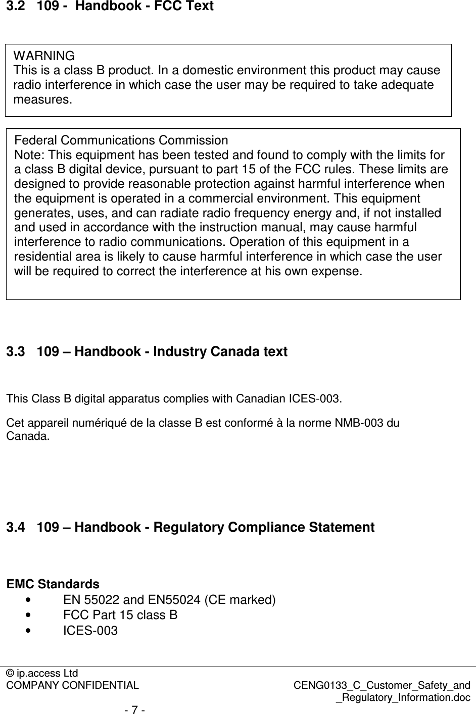 © ip.access Ltd  COMPANY CONFIDENTIAL  CENG0133_C_Customer_Safety_and _Regulatory_Information.doc - 7 -  3.2  109 -  Handbook - FCC Text                      3.3  109 – Handbook - Industry Canada text  This Class B digital apparatus complies with Canadian ICES-003. Cet appareil numériqué de la classe B est conformé à la norme NMB-003 du Canada.     3.4  109 – Handbook - Regulatory Compliance Statement   EMC Standards •  EN 55022 and EN55024 (CE marked) •  FCC Part 15 class B •  ICES-003  WARNING This is a class B product. In a domestic environment this product may cause radio interference in which case the user may be required to take adequate measures. Federal Communications Commission Note: This equipment has been tested and found to comply with the limits for a class B digital device, pursuant to part 15 of the FCC rules. These limits are designed to provide reasonable protection against harmful interference when the equipment is operated in a commercial environment. This equipment generates, uses, and can radiate radio frequency energy and, if not installed and used in accordance with the instruction manual, may cause harmful interference to radio communications. Operation of this equipment in a residential area is likely to cause harmful interference in which case the user will be required to correct the interference at his own expense. 