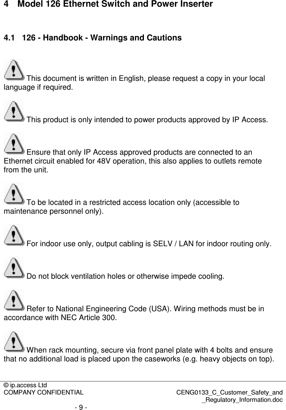 © ip.access Ltd  COMPANY CONFIDENTIAL  CENG0133_C_Customer_Safety_and _Regulatory_Information.doc - 9 -   4  Model 126 Ethernet Switch and Power Inserter  4.1  126 - Handbook - Warnings and Cautions  This document is written in English, please request a copy in your local language if required.  This product is only intended to power products approved by IP Access.  Ensure that only IP Access approved products are connected to an Ethernet circuit enabled for 48V operation, this also applies to outlets remote from the unit.  To be located in a restricted access location only (accessible to maintenance personnel only).  For indoor use only, output cabling is SELV / LAN for indoor routing only.  Do not block ventilation holes or otherwise impede cooling.  Refer to National Engineering Code (USA). Wiring methods must be in accordance with NEC Article 300.  When rack mounting, secure via front panel plate with 4 bolts and ensure that no additional load is placed upon the caseworks (e.g. heavy objects on top).  