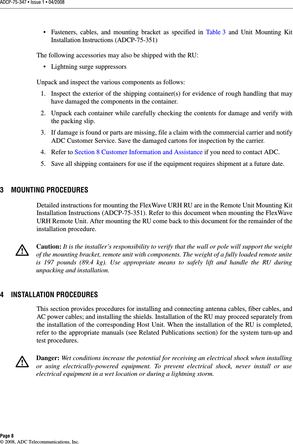 ADCP-75-347 • Issue 1 • 04/2008Page 8© 2008, ADC Telecommunications, Inc.• Fasteners, cables, and mounting bracket as specified in Table 3 and Unit Mounting Kit Installation Instructions (ADCP-75-351)The following accessories may also be shipped with the RU:• Lightning surge suppressorsUnpack and inspect the various components as follows:1. Inspect the exterior of the shipping container(s) for evidence of rough handling that may have damaged the components in the container.2. Unpack each container while carefully checking the contents for damage and verify with the packing slip.3. If damage is found or parts are missing, file a claim with the commercial carrier and notify ADC Customer Service. Save the damaged cartons for inspection by the carrier.4. Refer to Section 8 Customer Information and Assistance if you need to contact ADC.5. Save all shipping containers for use if the equipment requires shipment at a future date. 3 MOUNTING PROCEDURESDetailed instructions for mounting the FlexWave URH RU are in the Remote Unit Mounting Kit Installation Instructions (ADCP-75-351). Refer to this document when mounting the FlexWave URH Remote Unit. After mounting the RU come back to this document for the remainder of the installation procedure.4 INSTALLATION PROCEDURESThis section provides procedures for installing and connecting antenna cables, fiber cables, and AC power cables; and installing the shields. Installation of the RU may proceed separately from the installation of the corresponding Host Unit. When the installation of the RU is completed, refer to the appropriate manuals (see Related Publications section) for the system turn-up and test procedures. Caution: It is the installer’s responsibility to verify that the wall or pole will support the weight of the mounting bracket, remote unit with components. The weight of a fully loaded remote unite is 197 pounds (89.4 kg). Use appropriate means to safely lift and handle the RU during unpacking and installation.Danger: Wet conditions increase the potential for receiving an electrical shock when installing or using electrically-powered equipment. To prevent electrical shock, never install or use electrical equipment in a wet location or during a lightning storm. 