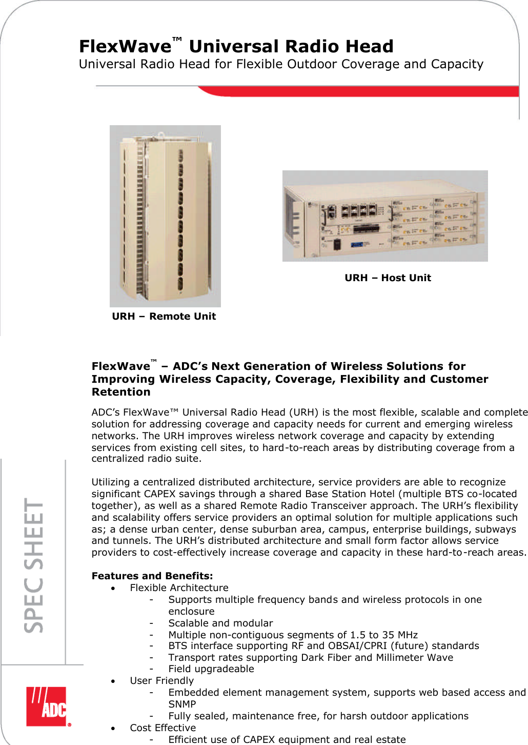 FlexWave™– ADC’s Next Generation of Wireless Solutions forImproving Wireless Capacity, Coverage, Flexibility and CustomerRetentionDigivance®Long-Range CoverageTri-Band 800/900 andw w w . a d c . c o m • + 1 - 9 5 2 - 9 3 8 - 8 0 8 0 • 1 - 8 0 0 - 3 6 6 - 3 8 9 1FlexWave™Universal Radio HeadUniversal Radio Head for Flexible Outdoor Coverage and CapacityURH–Remote UnitURH–Host UnitADC’s FlexWave™Universal Radio Head (URH) is the most flexible, scalable and completesolution for addressing coverage and capacity needs for current and emerging wirelessnetworks. The URH improves wireless network coverage and capacity by extendingservices from existing cell sites, to hard-to-reach areas by distributing coverage from acentralized radio suite.Utilizing a centralized distributed architecture, service providers are able to recognizesignificant CAPEX savings through a shared Base Station Hotel (multiple BTS co-locatedtogether), as well as a shared Remote Radio Transceiver approach. The URH’s flexibilityand scalability offers service providers an optimal solution for multiple applications suchas; a dense urban center, dense suburban area, campus, enterprise buildings, subwaysand tunnels. The URH’s distributed architecture and small form factor allows serviceproviders to cost-effectively increase coverage and capacity in these hard-to-reach areas.Features and Benefits:Flexible Architecture- Supports multiple frequency bands and wireless protocols in oneenclosure- Scalable and modular- Multiple non-contiguous segments of 1.5 to 35 MHz- BTS interface supporting RF and OBSAI/CPRI (future) standards- Transport rates supporting Dark Fiber and Millimeter Wave- Field upgradeableUser Friendly- Embedded element management system, supports web based access andSNMP- Fully sealed, maintenance free, for harsh outdoor applicationsCost Effective- Efficient use of CAPEX equipment and real estate