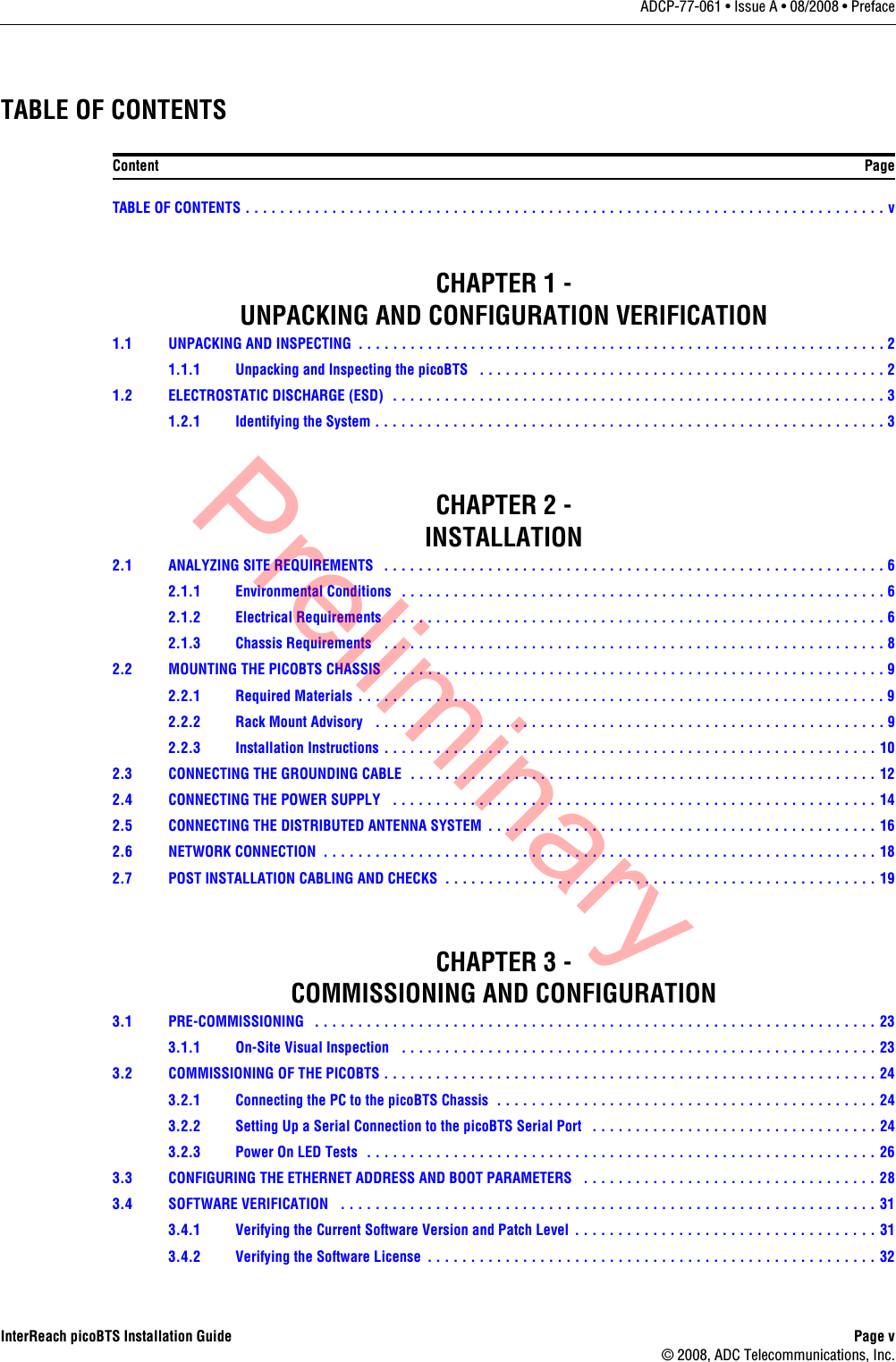 InterReach picoBTS Installation Guide  Page v© 2008, ADC Telecommunications, Inc.ADCP-77-061 • Issue A • 08/2008 • PrefaceTABLE OF CONTENTSTABLE OF CONTENTS . . . . . . . . . . . . . . . . . . . . . . . . . . . . . . . . . . . . . . . . . . . . . . . . . . . . . . . . . . . . . . . . . . . . . . . . . . vCHAPTER 1 - UNPACKING AND CONFIGURATION VERIFICATION1.1  UNPACKING AND INSPECTING  . . . . . . . . . . . . . . . . . . . . . . . . . . . . . . . . . . . . . . . . . . . . . . . . . . . . . . . . . . . . . 21.1.1  Unpacking and Inspecting the picoBTS   . . . . . . . . . . . . . . . . . . . . . . . . . . . . . . . . . . . . . . . . . . . . . . . 21.2  ELECTROSTATIC DISCHARGE (ESD)   . . . . . . . . . . . . . . . . . . . . . . . . . . . . . . . . . . . . . . . . . . . . . . . . . . . . . . . . . 31.2.1  Identifying the System . . . . . . . . . . . . . . . . . . . . . . . . . . . . . . . . . . . . . . . . . . . . . . . . . . . . . . . . . . . 3CHAPTER 2 - INSTALLATION2.1  ANALYZING SITE REQUIREMENTS   . . . . . . . . . . . . . . . . . . . . . . . . . . . . . . . . . . . . . . . . . . . . . . . . . . . . . . . . . . 62.1.1 Environmental Conditions   . . . . . . . . . . . . . . . . . . . . . . . . . . . . . . . . . . . . . . . . . . . . . . . . . . . . . . . . 62.1.2  Electrical Requirements   . . . . . . . . . . . . . . . . . . . . . . . . . . . . . . . . . . . . . . . . . . . . . . . . . . . . . . . . . 62.1.3  Chassis Requirements   . . . . . . . . . . . . . . . . . . . . . . . . . . . . . . . . . . . . . . . . . . . . . . . . . . . . . . . . . . 82.2  MOUNTING THE PICOBTS CHASSIS   . . . . . . . . . . . . . . . . . . . . . . . . . . . . . . . . . . . . . . . . . . . . . . . . . . . . . . . . . 92.2.1  Required Materials  . . . . . . . . . . . . . . . . . . . . . . . . . . . . . . . . . . . . . . . . . . . . . . . . . . . . . . . . . . . . . 92.2.2  Rack Mount Advisory   . . . . . . . . . . . . . . . . . . . . . . . . . . . . . . . . . . . . . . . . . . . . . . . . . . . . . . . . . . . 92.2.3  Installation Instructions . . . . . . . . . . . . . . . . . . . . . . . . . . . . . . . . . . . . . . . . . . . . . . . . . . . . . . . . . 102.3  CONNECTING THE GROUNDING CABLE  . . . . . . . . . . . . . . . . . . . . . . . . . . . . . . . . . . . . . . . . . . . . . . . . . . . . . . 122.4  CONNECTING THE POWER SUPPLY   . . . . . . . . . . . . . . . . . . . . . . . . . . . . . . . . . . . . . . . . . . . . . . . . . . . . . . . . 142.5  CONNECTING THE DISTRIBUTED ANTENNA SYSTEM  . . . . . . . . . . . . . . . . . . . . . . . . . . . . . . . . . . . . . . . . . . . . . 162.6  NETWORK CONNECTION  . . . . . . . . . . . . . . . . . . . . . . . . . . . . . . . . . . . . . . . . . . . . . . . . . . . . . . . . . . . . . . . . 182.7  POST INSTALLATION CABLING AND CHECKS  . . . . . . . . . . . . . . . . . . . . . . . . . . . . . . . . . . . . . . . . . . . . . . . . . . 19CHAPTER 3 - COMMISSIONING AND CONFIGURATION3.1  PRE-COMMISSIONING   . . . . . . . . . . . . . . . . . . . . . . . . . . . . . . . . . . . . . . . . . . . . . . . . . . . . . . . . . . . . . . . . . 233.1.1  On-Site Visual Inspection   . . . . . . . . . . . . . . . . . . . . . . . . . . . . . . . . . . . . . . . . . . . . . . . . . . . . . . . 233.2  COMMISSIONING OF THE PICOBTS . . . . . . . . . . . . . . . . . . . . . . . . . . . . . . . . . . . . . . . . . . . . . . . . . . . . . . . . . 243.2.1  Connecting the PC to the picoBTS Chassis  . . . . . . . . . . . . . . . . . . . . . . . . . . . . . . . . . . . . . . . . . . . . 243.2.2  Setting Up a Serial Connection to the picoBTS Serial Port   . . . . . . . . . . . . . . . . . . . . . . . . . . . . . . . . . 243.2.3  Power On LED Tests   . . . . . . . . . . . . . . . . . . . . . . . . . . . . . . . . . . . . . . . . . . . . . . . . . . . . . . . . . . . 263.3  CONFIGURING THE ETHERNET ADDRESS AND BOOT PARAMETERS   . . . . . . . . . . . . . . . . . . . . . . . . . . . . . . . . . . 283.4  SOFTWARE VERIFICATION   . . . . . . . . . . . . . . . . . . . . . . . . . . . . . . . . . . . . . . . . . . . . . . . . . . . . . . . . . . . . . . 313.4.1  Verifying the Current Software Version and Patch Level  . . . . . . . . . . . . . . . . . . . . . . . . . . . . . . . . . . . 313.4.2  Verifying the Software License  . . . . . . . . . . . . . . . . . . . . . . . . . . . . . . . . . . . . . . . . . . . . . . . . . . . . 32Content PagePreliminary