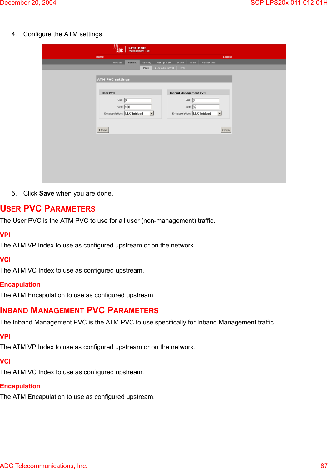 December 20, 2004 SCP-LPS20x-011-012-01HADC Telecommunications, Inc. 874. Configure the ATM settings.5. Click Save when you are done.USER PVC PARAMETERSThe User PVC is the ATM PVC to use for all user (non-management) traffic.VPIThe ATM VP Index to use as configured upstream or on the network.VCIThe ATM VC Index to use as configured upstream.EncapulationThe ATM Encapulation to use as configured upstream.INBAND MANAGEMENT PVC PARAMETERSThe Inband Management PVC is the ATM PVC to use specifically for Inband Management traffic.VPIThe ATM VP Index to use as configured upstream or on the network.VCIThe ATM VC Index to use as configured upstream.EncapulationThe ATM Encapulation to use as configured upstream.
