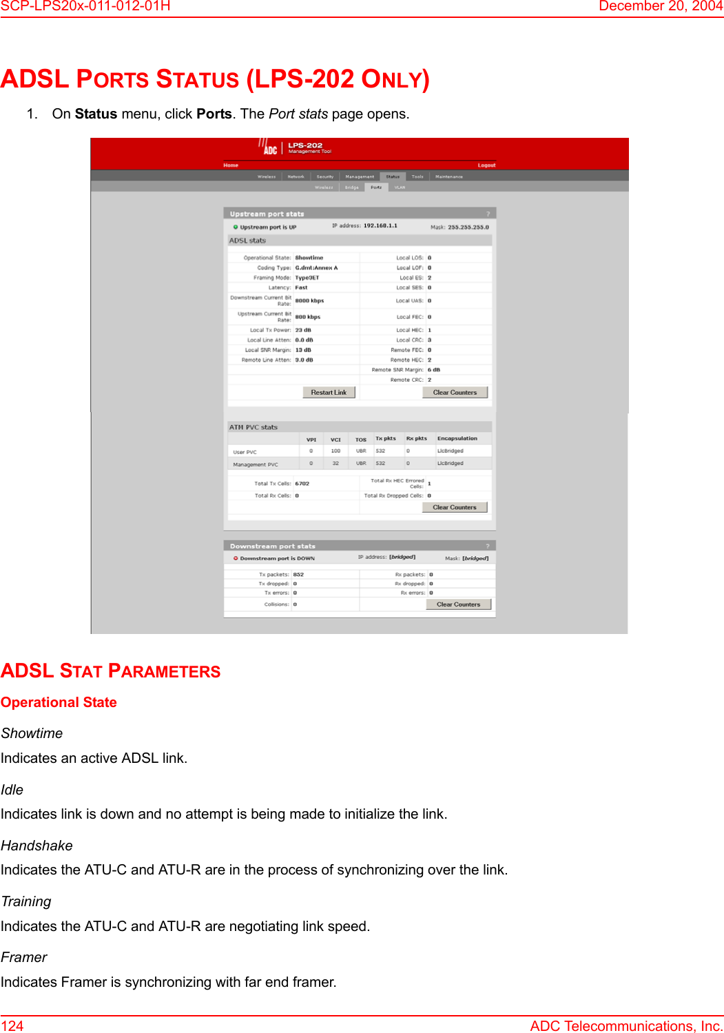 SCP-LPS20x-011-012-01H December 20, 2004124 ADC Telecommunications, Inc.ADSL PORTS STATUS (LPS-202 ONLY)1. On Status menu, click Ports. The Port stats page opens.ADSL STAT PARAMETERSOperational StateShowtimeIndicates an active ADSL link.IdleIndicates link is down and no attempt is being made to initialize the link.HandshakeIndicates the ATU-C and ATU-R are in the process of synchronizing over the link.TrainingIndicates the ATU-C and ATU-R are negotiating link speed.FramerIndicates Framer is synchronizing with far end framer.